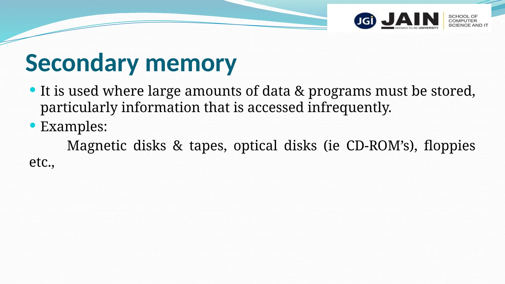 Secondary memory
 It is used where large amounts of data & programs must be stored,
particularly information that is accessed infrequently.
 Examples:
Magnetic disks & tapes, optical disks (ie CD-ROM’s), floppies
etc.,
 