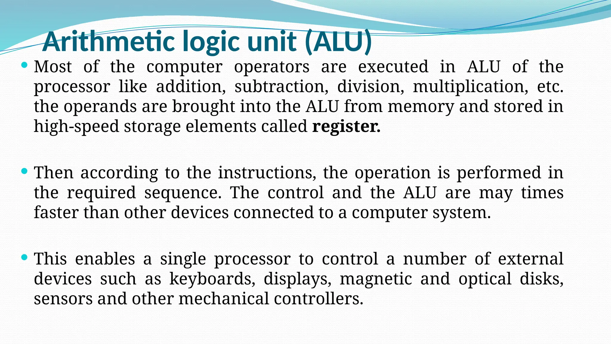 Arithmetic logic unit (ALU)
 Most of the computer operators are executed in ALU of the
processor like addition, subtraction, division, multiplication, etc.
the operands are brought into the ALU from memory and stored in
high-speed storage elements called register.
 Then according to the instructions, the operation is performed in
the required sequence. The control and the ALU are may times
faster than other devices connected to a computer system.
 This enables a single processor to control a number of external
devices such as keyboards, displays, magnetic and optical disks,
sensors and other mechanical controllers.
 