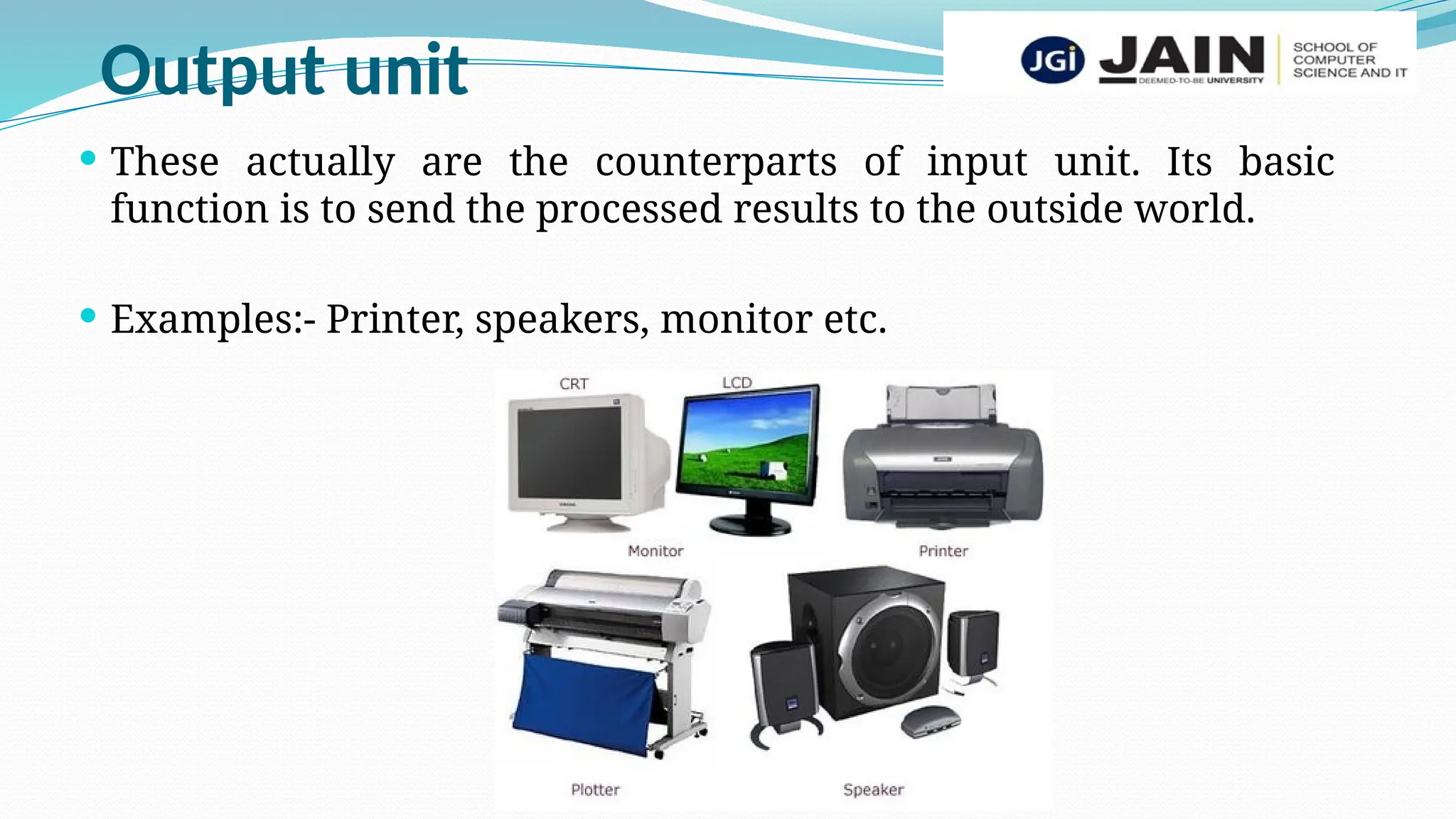 Output unit
 These actually are the counterparts of input unit. Its basic
function is to send the processed results to the outside world.
 Examples:- Printer, speakers, monitor etc.
 