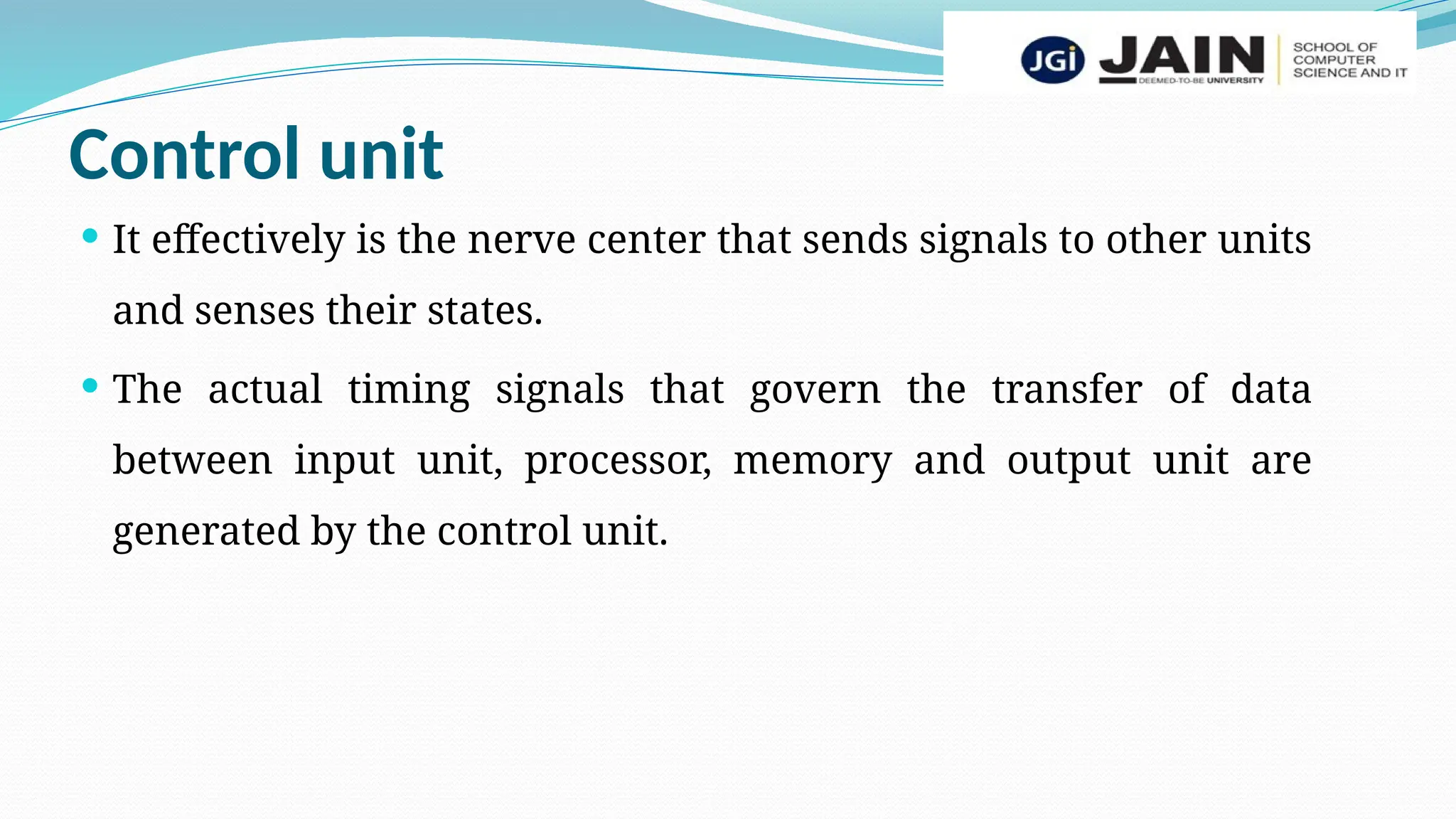 Control unit
 It effectively is the nerve center that sends signals to other units
and senses their states.
 The actual timing signals that govern the transfer of data
between input unit, processor, memory and output unit are
generated by the control unit.
 