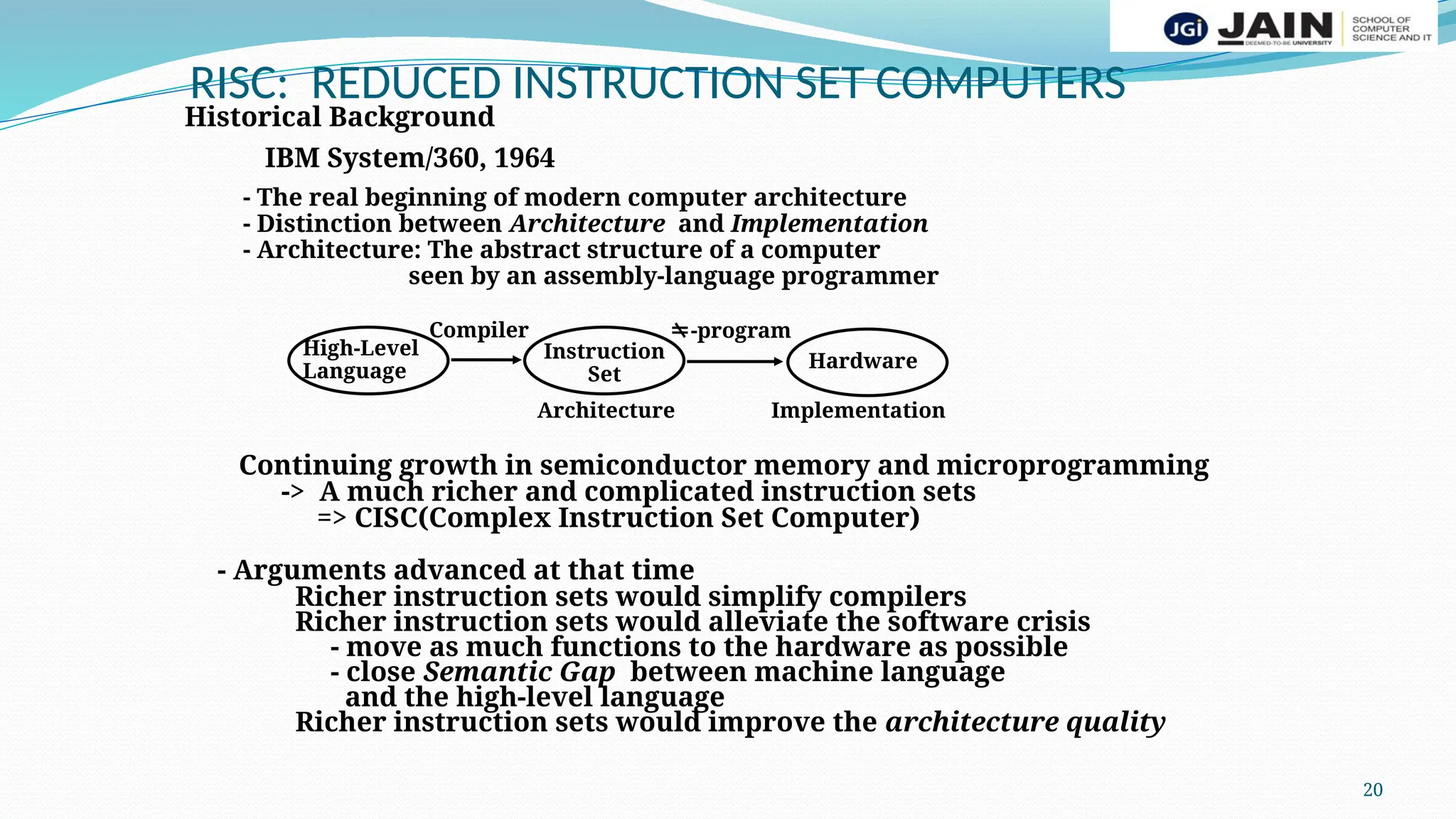 20
RISC: REDUCED INSTRUCTION SET COMPUTERS
Historical Background
IBM System/360, 1964
- The real beginning of modern computer architecture
- Distinction between Architecture and Implementation
- Architecture: The abstract structure of a computer
seen by an assembly-language programmer
High-Level
Language
Instruction
Set
Hardware
Compiler -program
Architecture Implementation
Continuing growth in semiconductor memory and microprogramming
-> A much richer and complicated instruction sets
=> CISC(Complex Instruction Set Computer)
- Arguments advanced at that time
Richer instruction sets would simplify compilers
Richer instruction sets would alleviate the software crisis
- move as much functions to the hardware as possible
- close Semantic Gap between machine language
and the high-level language
Richer instruction sets would improve the architecture quality
 