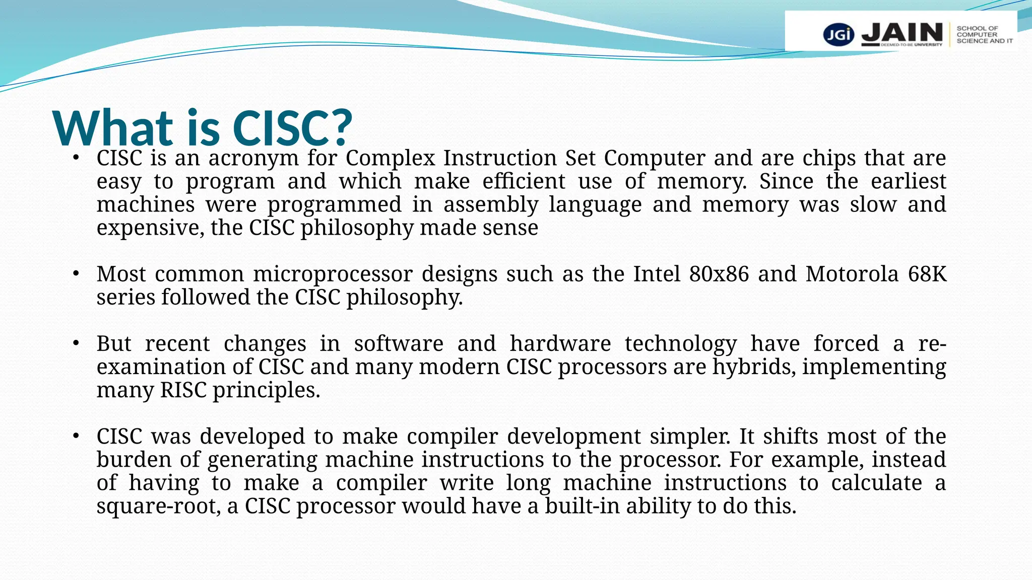 What is CISC?
• CISC is an acronym for Complex Instruction Set Computer and are chips that are
easy to program and which make efficient use of memory. Since the earliest
machines were programmed in assembly language and memory was slow and
expensive, the CISC philosophy made sense
• Most common microprocessor designs such as the Intel 80x86 and Motorola 68K
series followed the CISC philosophy.
• But recent changes in software and hardware technology have forced a re-
examination of CISC and many modern CISC processors are hybrids, implementing
many RISC principles.
• CISC was developed to make compiler development simpler. It shifts most of the
burden of generating machine instructions to the processor. For example, instead
of having to make a compiler write long machine instructions to calculate a
square-root, a CISC processor would have a built-in ability to do this.
 