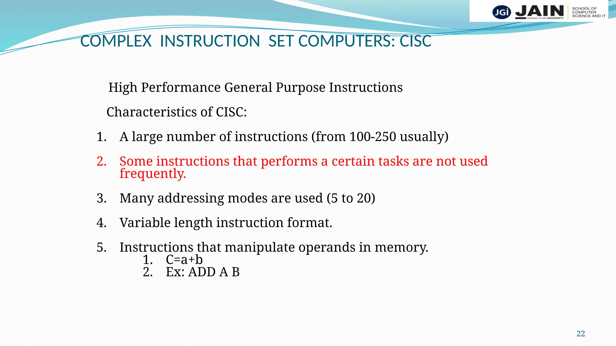 22
COMPLEX INSTRUCTION SET COMPUTERS: CISC
High Performance General Purpose Instructions
Characteristics of CISC:
1. A large number of instructions (from 100-250 usually)
2. Some instructions that performs a certain tasks are not used
frequently.
3. Many addressing modes are used (5 to 20)
4. Variable length instruction format.
5. Instructions that manipulate operands in memory.
1. C=a+b
2. Ex: ADD A B
 