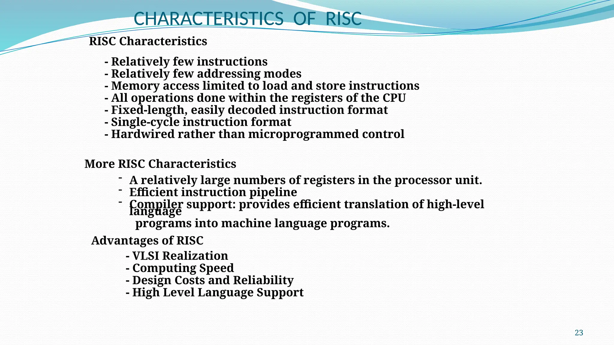 23
CHARACTERISTICS OF RISC
RISC Characteristics
- Relatively few instructions
- Relatively few addressing modes
- Memory access limited to load and store instructions
- All operations done within the registers of the CPU
- Fixed-length, easily decoded instruction format
- Single-cycle instruction format
- Hardwired rather than microprogrammed control
- A relatively large numbers of registers in the processor unit.
- Efficient instruction pipeline
- Compiler support: provides efficient translation of high-level
language
programs into machine language programs.
More RISC Characteristics
Advantages of RISC
- VLSI Realization
- Computing Speed
- Design Costs and Reliability
- High Level Language Support
 