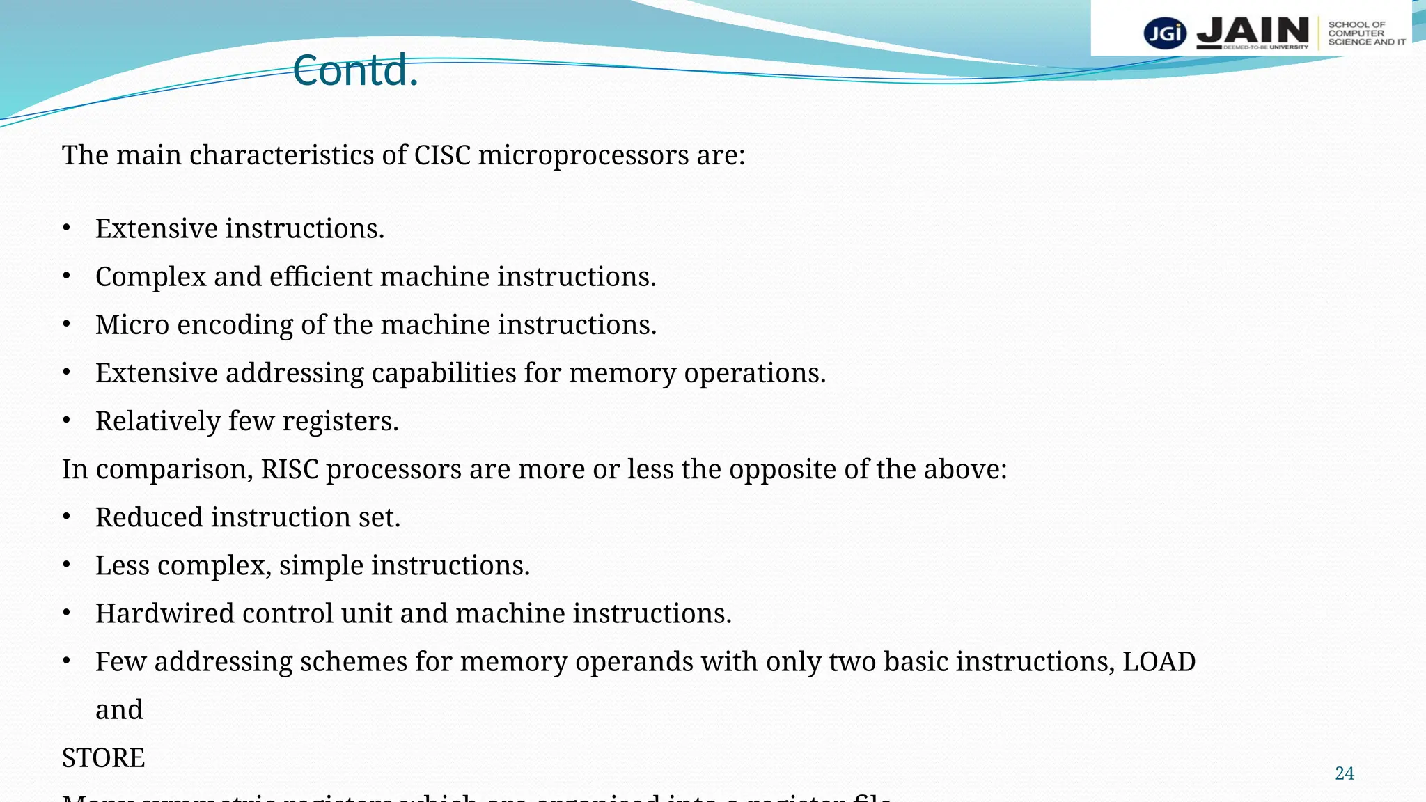 24
Contd.
The main characteristics of CISC microprocessors are:
• Extensive instructions.
• Complex and efficient machine instructions.
• Micro encoding of the machine instructions.
• Extensive addressing capabilities for memory operations.
• Relatively few registers.
In comparison, RISC processors are more or less the opposite of the above:
• Reduced instruction set.
• Less complex, simple instructions.
• Hardwired control unit and machine instructions.
• Few addressing schemes for memory operands with only two basic instructions, LOAD
and
STORE
 