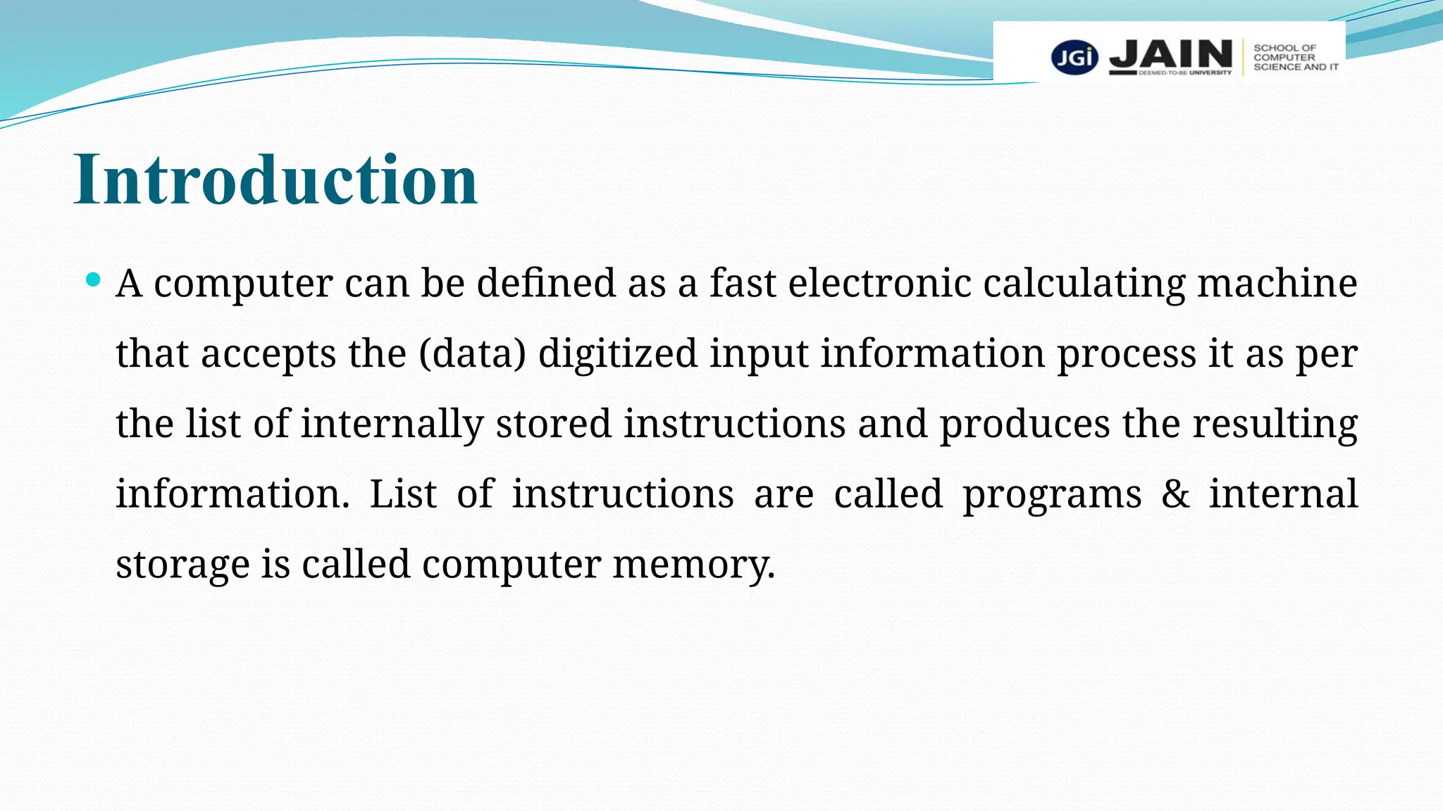 Introduction
 A computer can be defined as a fast electronic calculating machine
that accepts the (data) digitized input information process it as per
the list of internally stored instructions and produces the resulting
information. List of instructions are called programs & internal
storage is called computer memory.
 