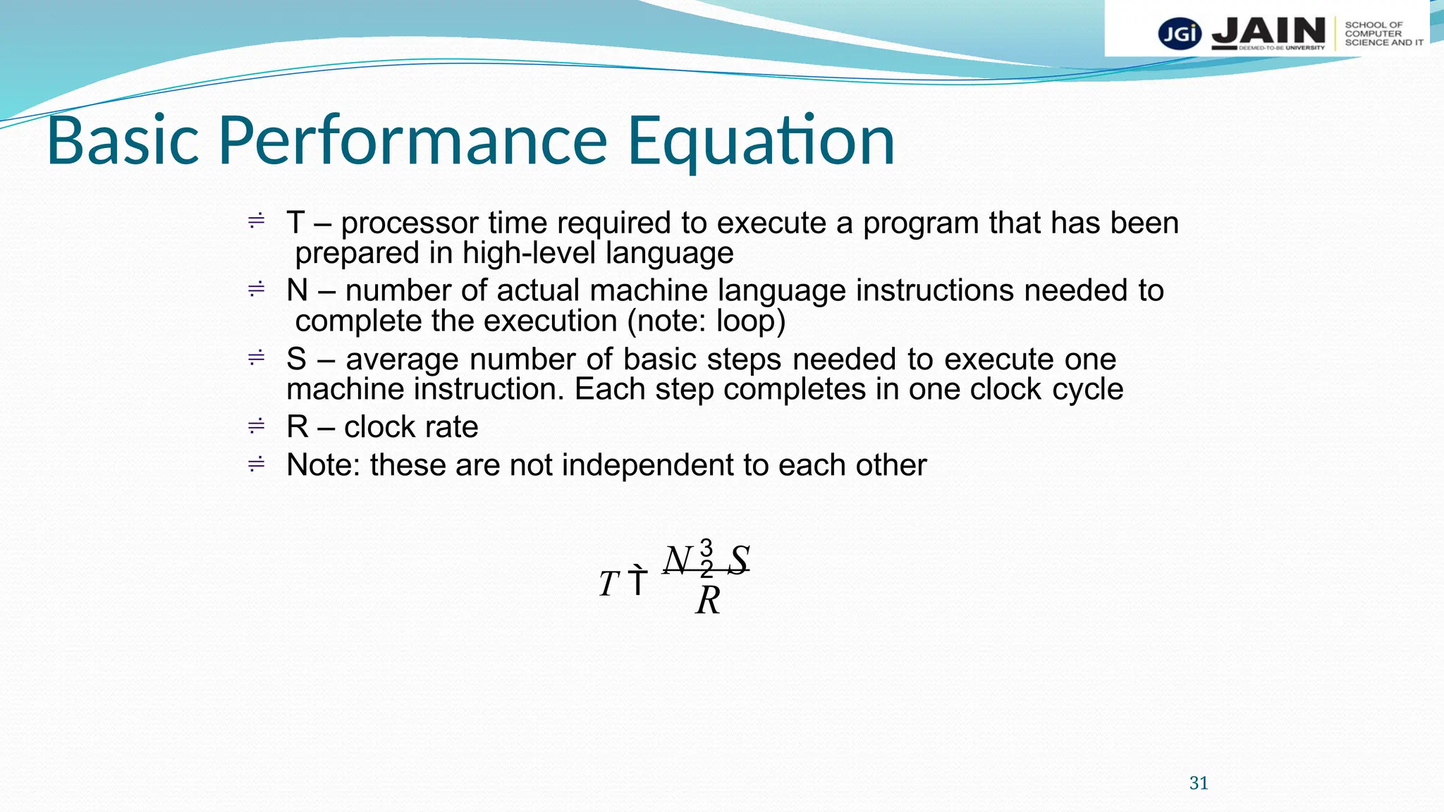 Basic Performance Equation
31
 T – processor time required to execute a program that has been
prepared in high-level language
N – number of actual machine language instructions needed to
complete the execution (note: loop)
S – average number of basic steps needed to execute one
machine instruction. Each step completes in one clock cycle
R – clock rate
Note: these are not independent to each other
T 
N  S




R
 