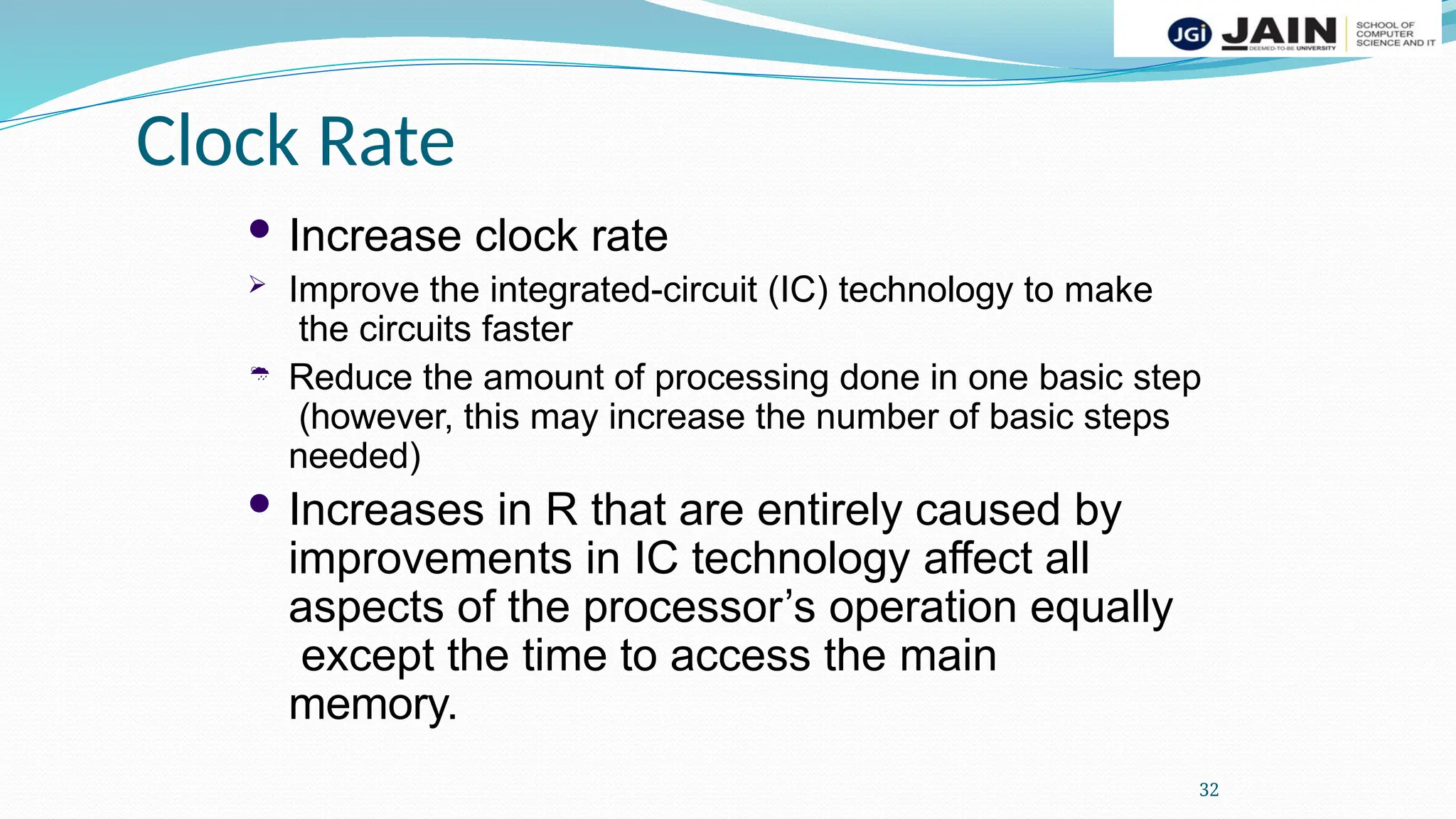 Clock Rate
32
 Increase clock rate

 Improve the integrated-circuit (IC) technology to make
the circuits faster
Reduce the amount of processing done in one basic step
(however, this may increase the number of basic steps
needed)
 Increases in R that are entirely caused by
improvements in IC technology affect all
aspects of the processor’s operation equally
except the time to access the main
memory.
 
