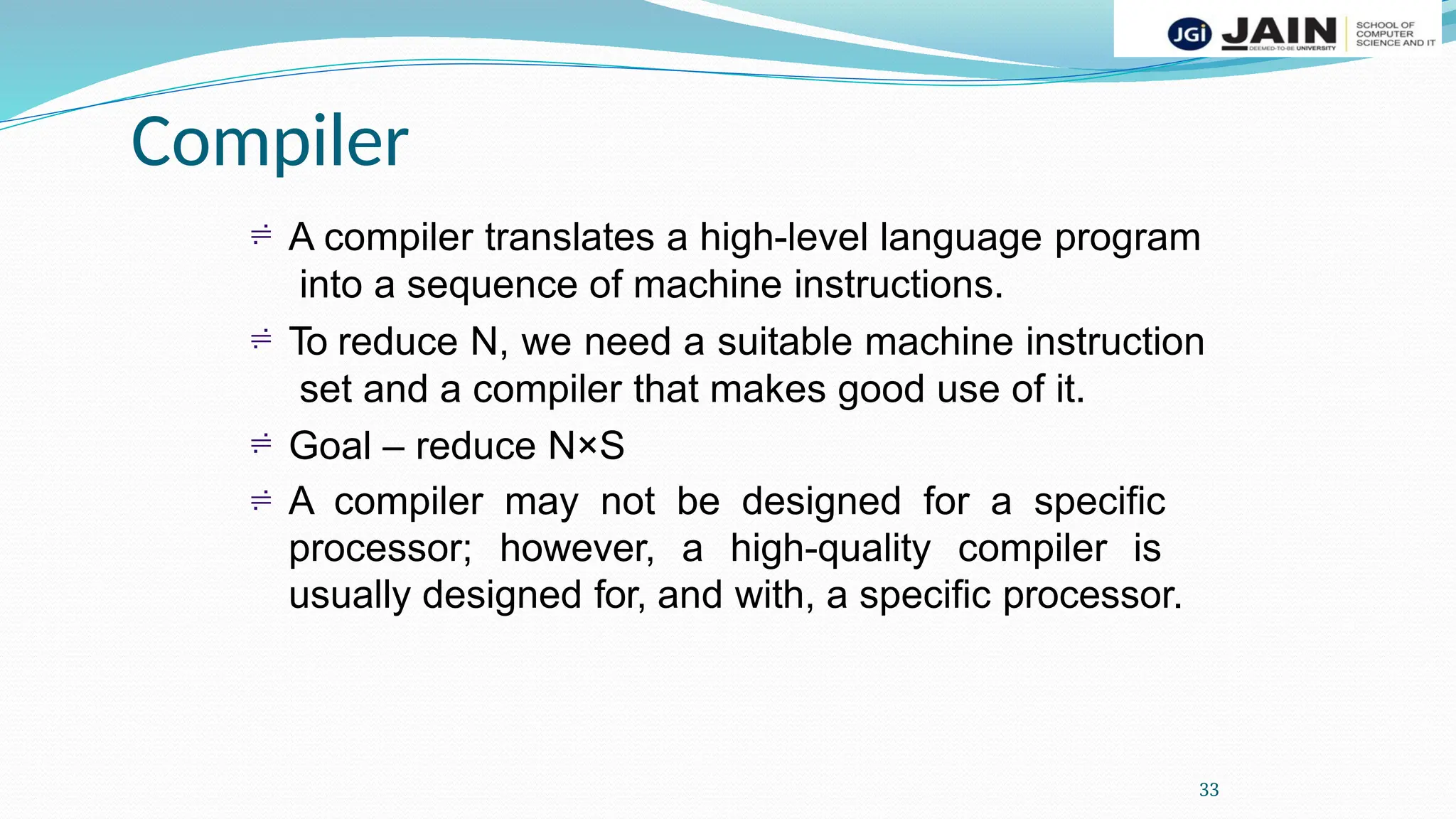 Compiler
33
 A compiler translates a high-level language program
into a sequence of machine instructions.
To reduce N, we need a suitable machine instruction
set and a compiler that makes good use of it.
Goal – reduce N×S
A compiler may not be designed for a specific
processor; however, a high-quality compiler is
usually designed for, and with, a specific processor.



 