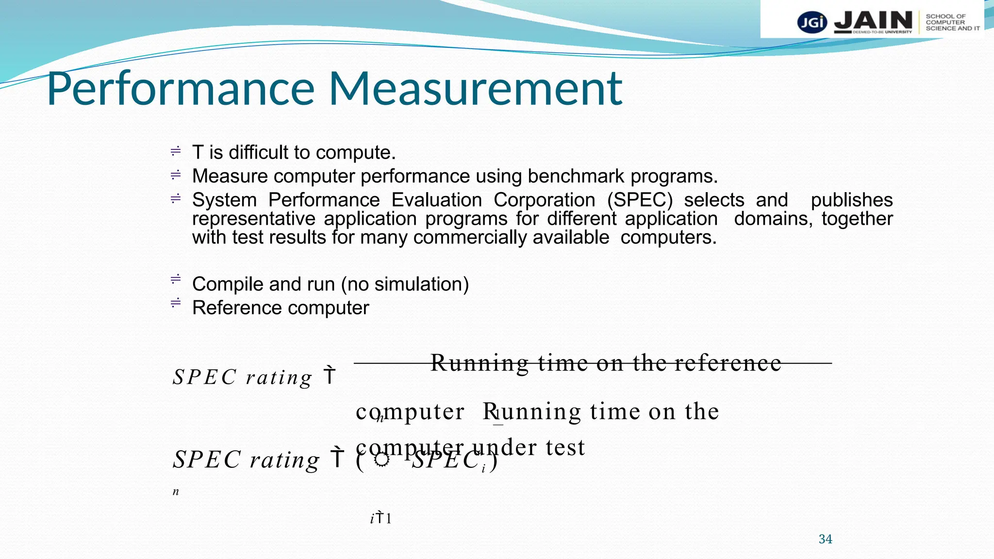 Performance Measurement
34



T is difficult to compute.
Measure computer performance using benchmark programs.
System Performance Evaluation Corporation (SPEC) selects and publishes
representative application programs for different application domains, together
with test results for many commercially available computers.
Compile and run (no simulation)
Reference computer


S P E C rating 
Running time on the reference
computer Running time on the
computer under test
n 1
SPEC rating  ( SPECi )
n
i1
 