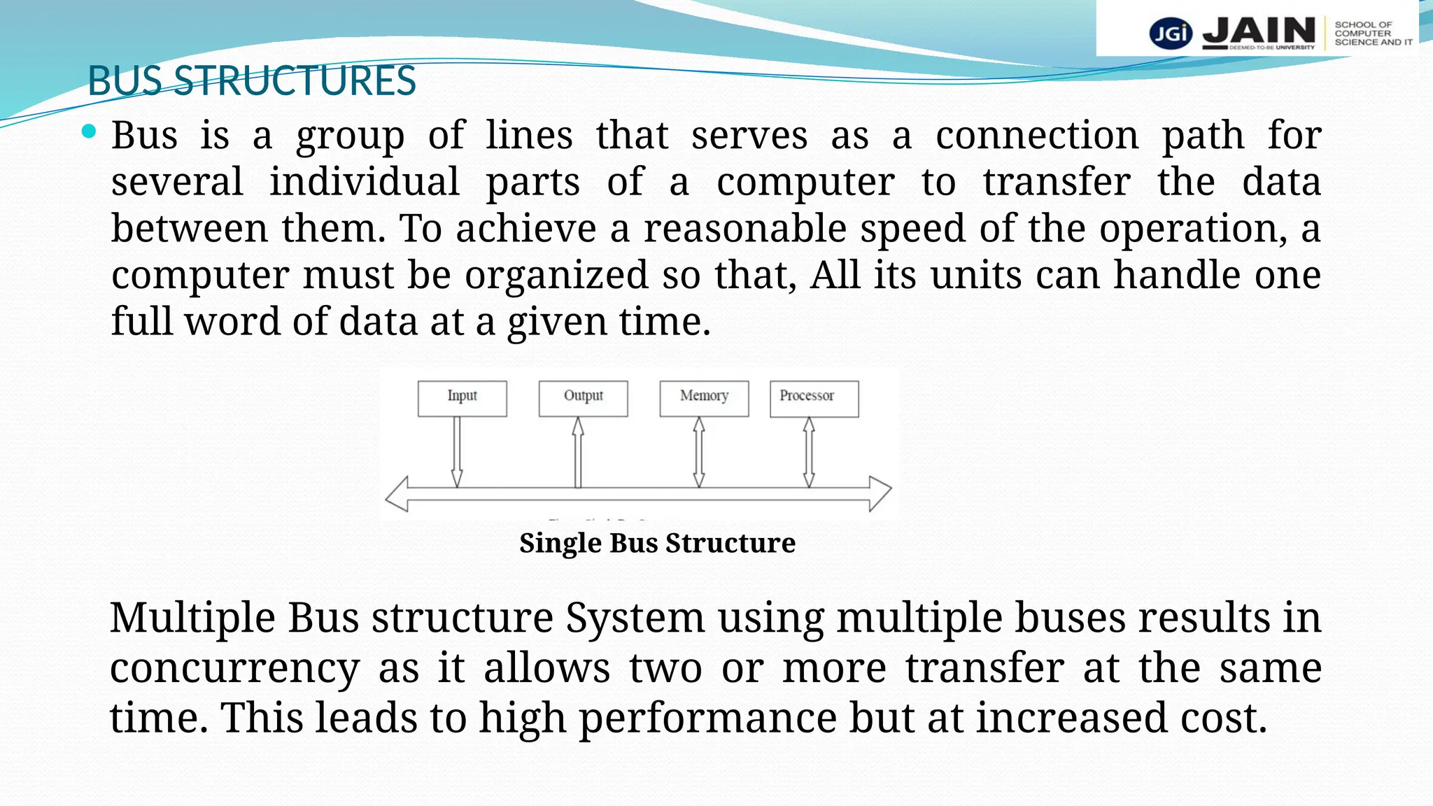 BUS STRUCTURES
 Bus is a group of lines that serves as a connection path for
several individual parts of a computer to transfer the data
between them. To achieve a reasonable speed of the operation, a
computer must be organized so that, All its units can handle one
full word of data at a given time.
Single Bus Structure
Multiple Bus structure System using multiple buses results in
concurrency as it allows two or more transfer at the same
time. This leads to high performance but at increased cost.
 