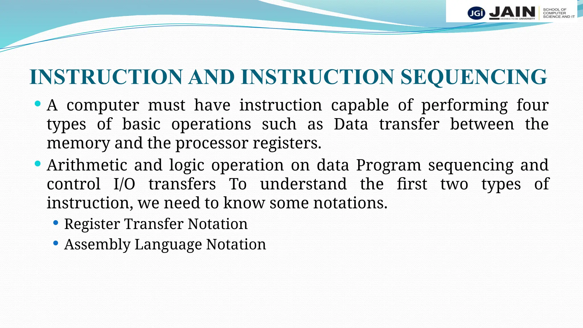 INSTRUCTION AND INSTRUCTION SEQUENCING
 A computer must have instruction capable of performing four
types of basic operations such as Data transfer between the
memory and the processor registers.
 Arithmetic and logic operation on data Program sequencing and
control I/O transfers To understand the first two types of
instruction, we need to know some notations.
 Register Transfer Notation
 Assembly Language Notation
 