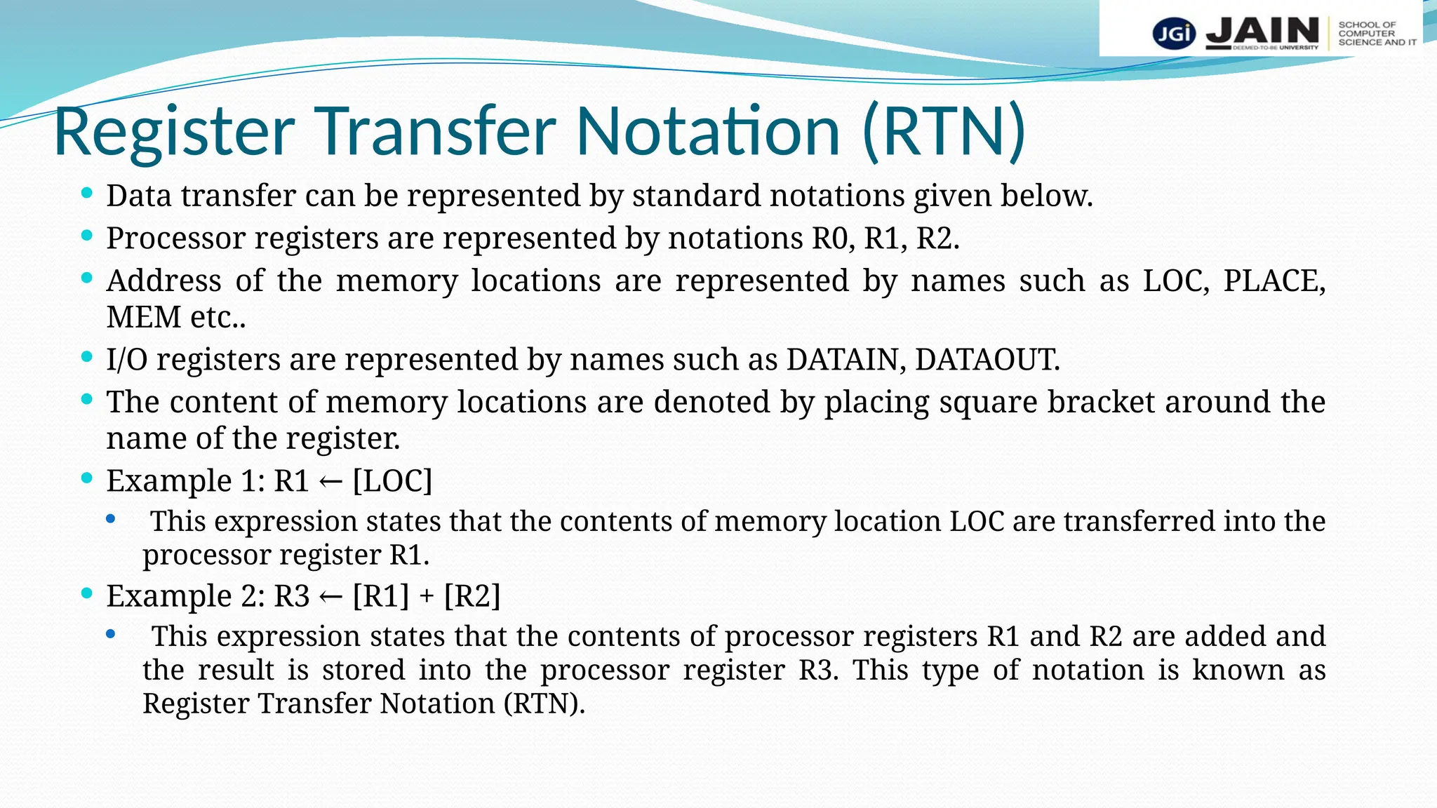 Register Transfer Notation (RTN)
 Data transfer can be represented by standard notations given below.
 Processor registers are represented by notations R0, R1, R2.
 Address of the memory locations are represented by names such as LOC, PLACE,
MEM etc..
 I/O registers are represented by names such as DATAIN, DATAOUT.
 The content of memory locations are denoted by placing square bracket around the
name of the register.
 Example 1: R1 [LOC]
←
 This expression states that the contents of memory location LOC are transferred into the
processor register R1.
 Example 2: R3 [R1] + [R2]
←
 This expression states that the contents of processor registers R1 and R2 are added and
the result is stored into the processor register R3. This type of notation is known as
Register Transfer Notation (RTN).
 