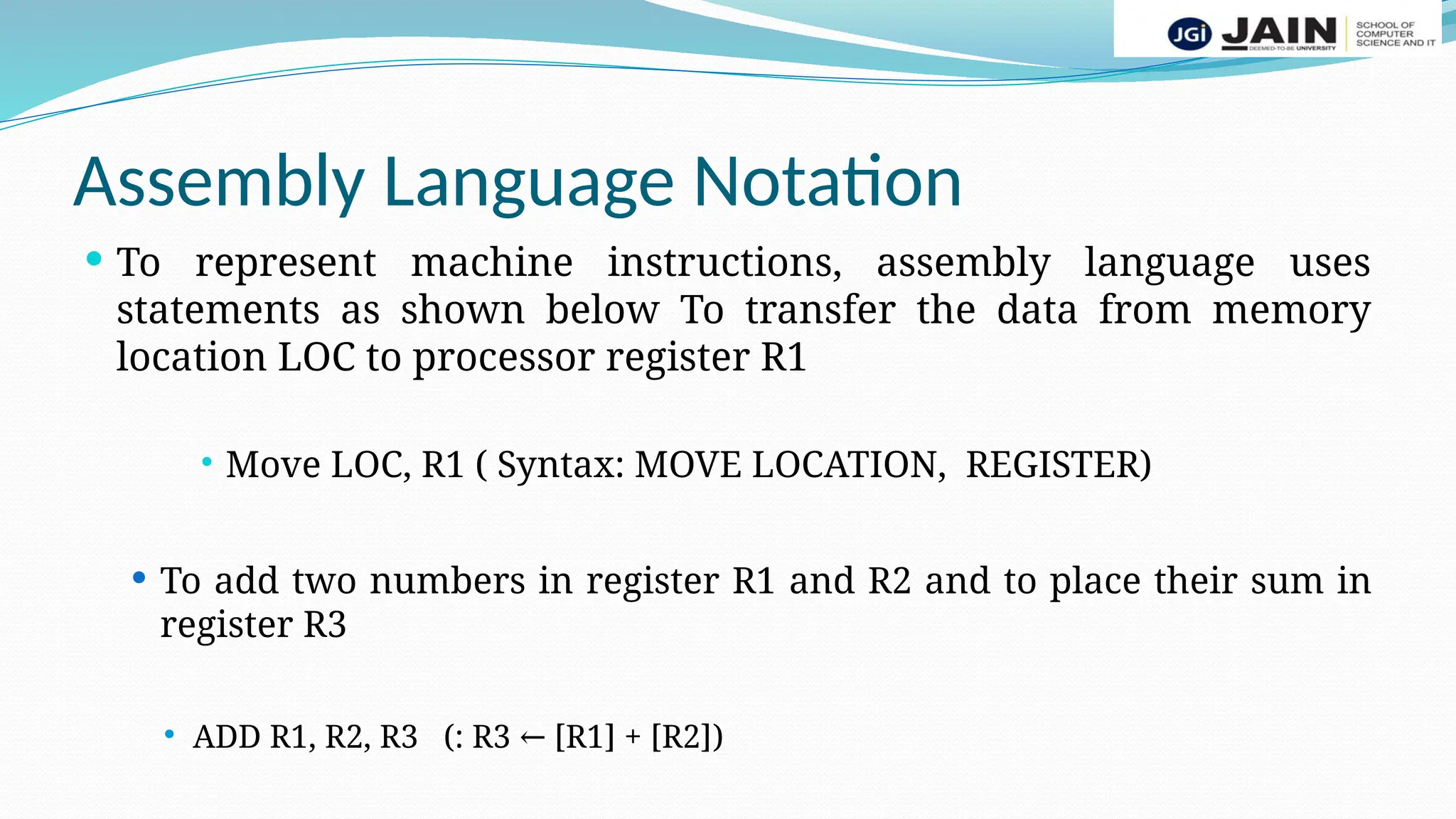 Assembly Language Notation
 To represent machine instructions, assembly language uses
statements as shown below To transfer the data from memory
location LOC to processor register R1
 Move LOC, R1 ( Syntax: MOVE LOCATION, REGISTER)
 To add two numbers in register R1 and R2 and to place their sum in
register R3
 ADD R1, R2, R3 (: R3 [R1] + [R2]
← )
 