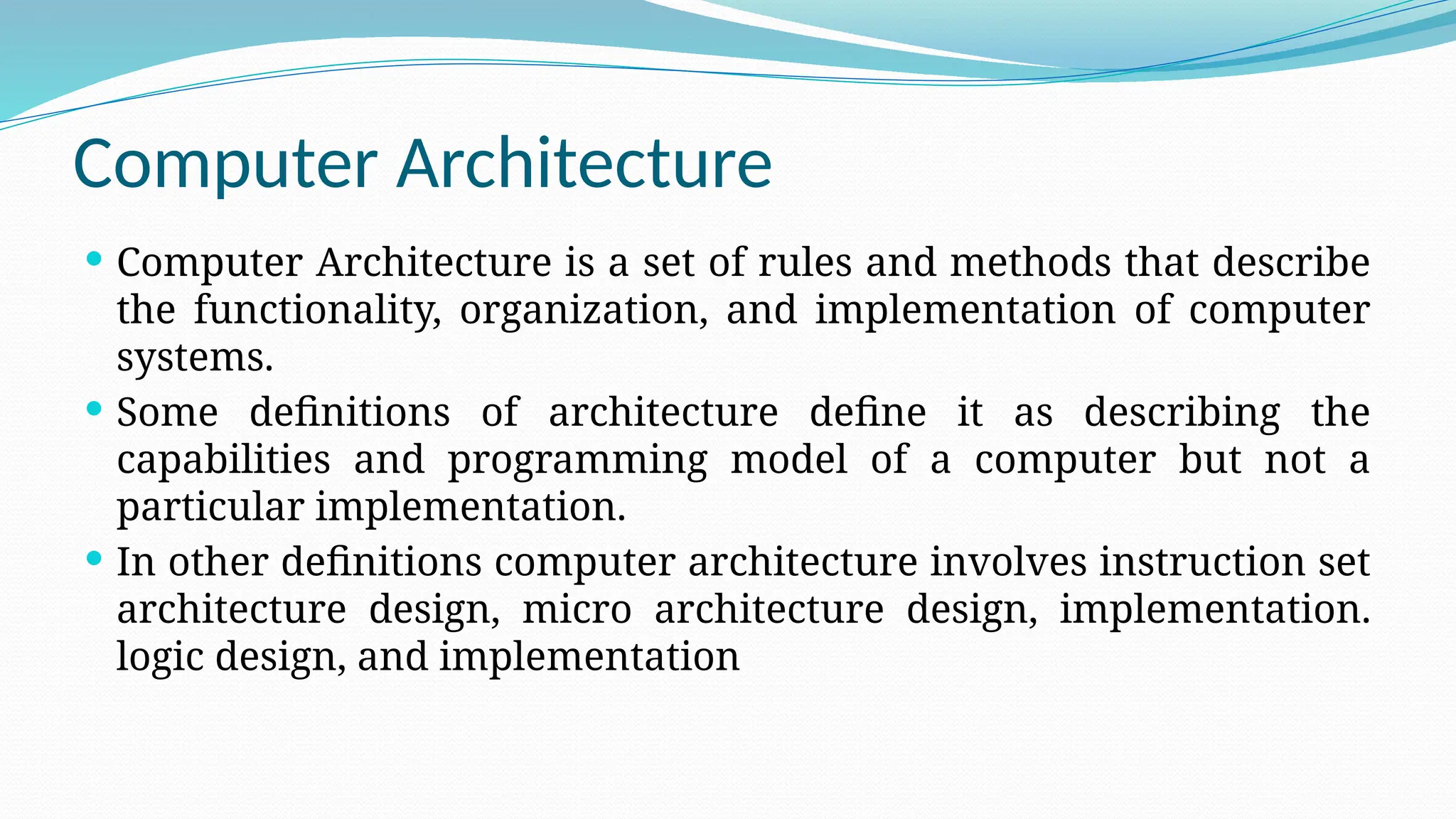 Computer Architecture
 Computer Architecture is a set of rules and methods that describe
the functionality, organization, and implementation of computer
systems.
 Some definitions of architecture define it as describing the
capabilities and programming model of a computer but not a
particular implementation.
 In other definitions computer architecture involves instruction set
architecture design, micro architecture design, implementation.
logic design, and implementation
 