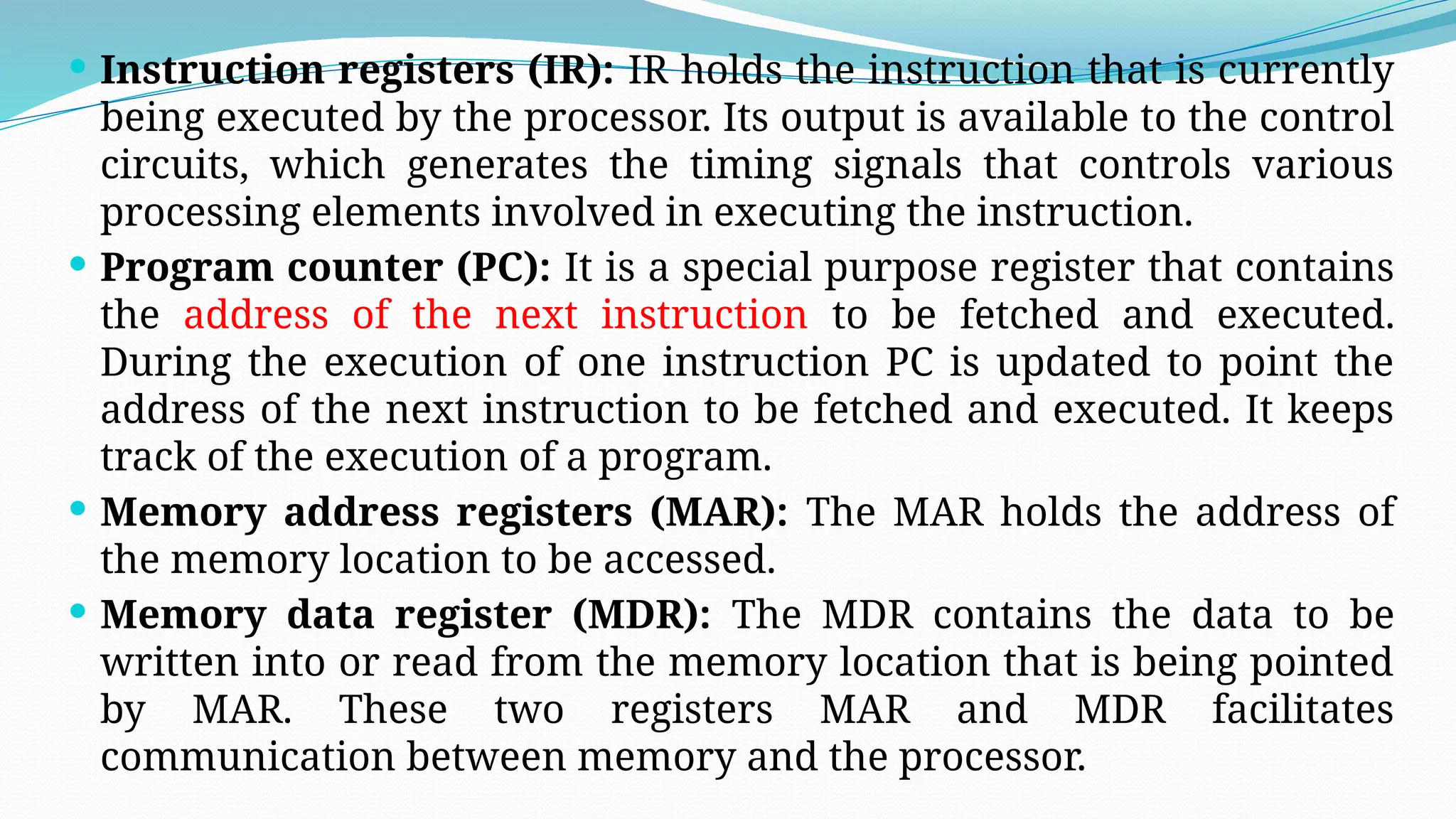  Instruction registers (IR): IR holds the instruction that is currently
being executed by the processor. Its output is available to the control
circuits, which generates the timing signals that controls various
processing elements involved in executing the instruction.
 Program counter (PC): It is a special purpose register that contains
the address of the next instruction to be fetched and executed.
During the execution of one instruction PC is updated to point the
address of the next instruction to be fetched and executed. It keeps
track of the execution of a program.
 Memory address registers (MAR): The MAR holds the address of
the memory location to be accessed.
 Memory data register (MDR): The MDR contains the data to be
written into or read from the memory location that is being pointed
by MAR. These two registers MAR and MDR facilitates
communication between memory and the processor.
 