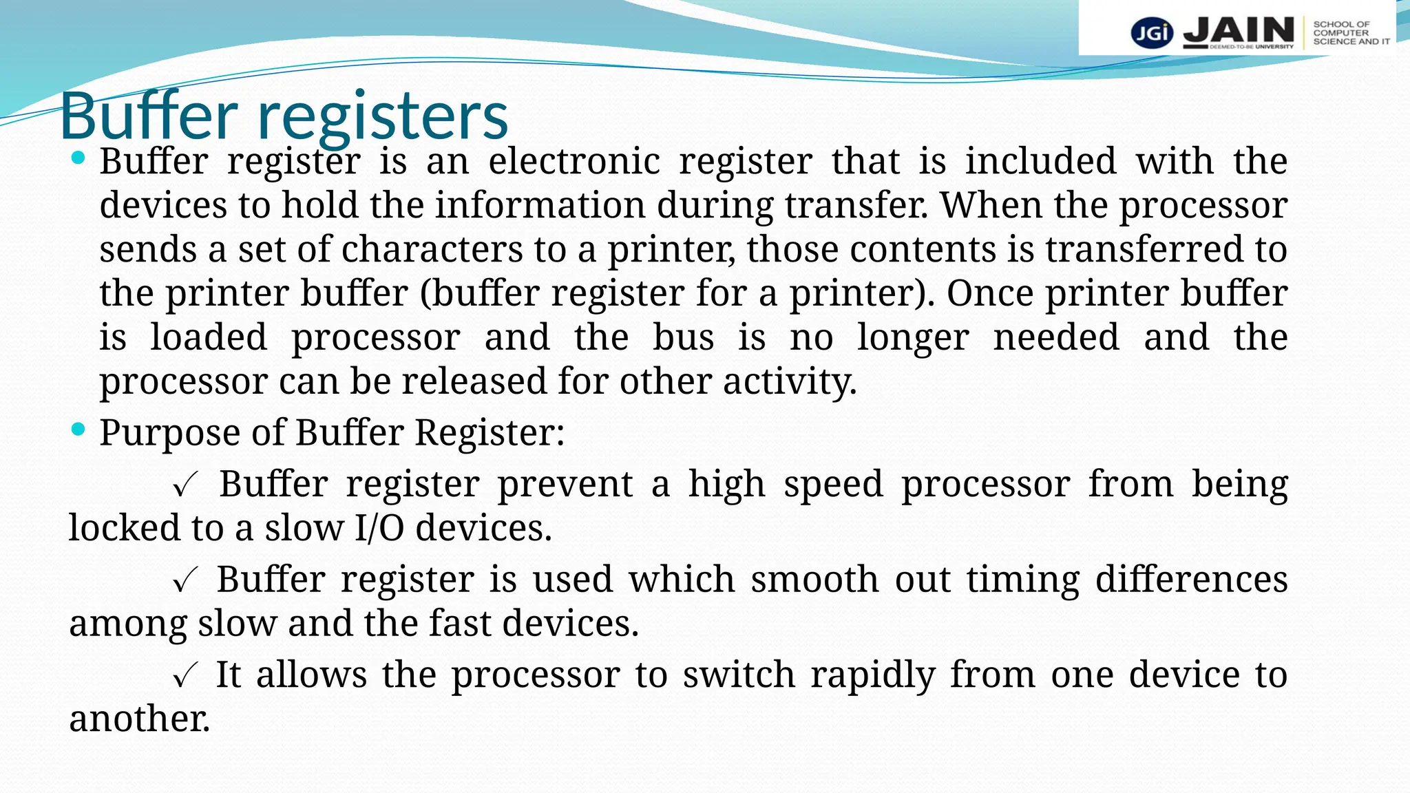 Buffer registers
 Buffer register is an electronic register that is included with the
devices to hold the information during transfer. When the processor
sends a set of characters to a printer, those contents is transferred to
the printer buffer (buffer register for a printer). Once printer buffer
is loaded processor and the bus is no longer needed and the
processor can be released for other activity.
 Purpose of Buffer Register:
✓ Buffer register prevent a high speed processor from being
locked to a slow I/O devices.
✓ Buffer register is used which smooth out timing differences
among slow and the fast devices.
✓ It allows the processor to switch rapidly from one device to
another.
 