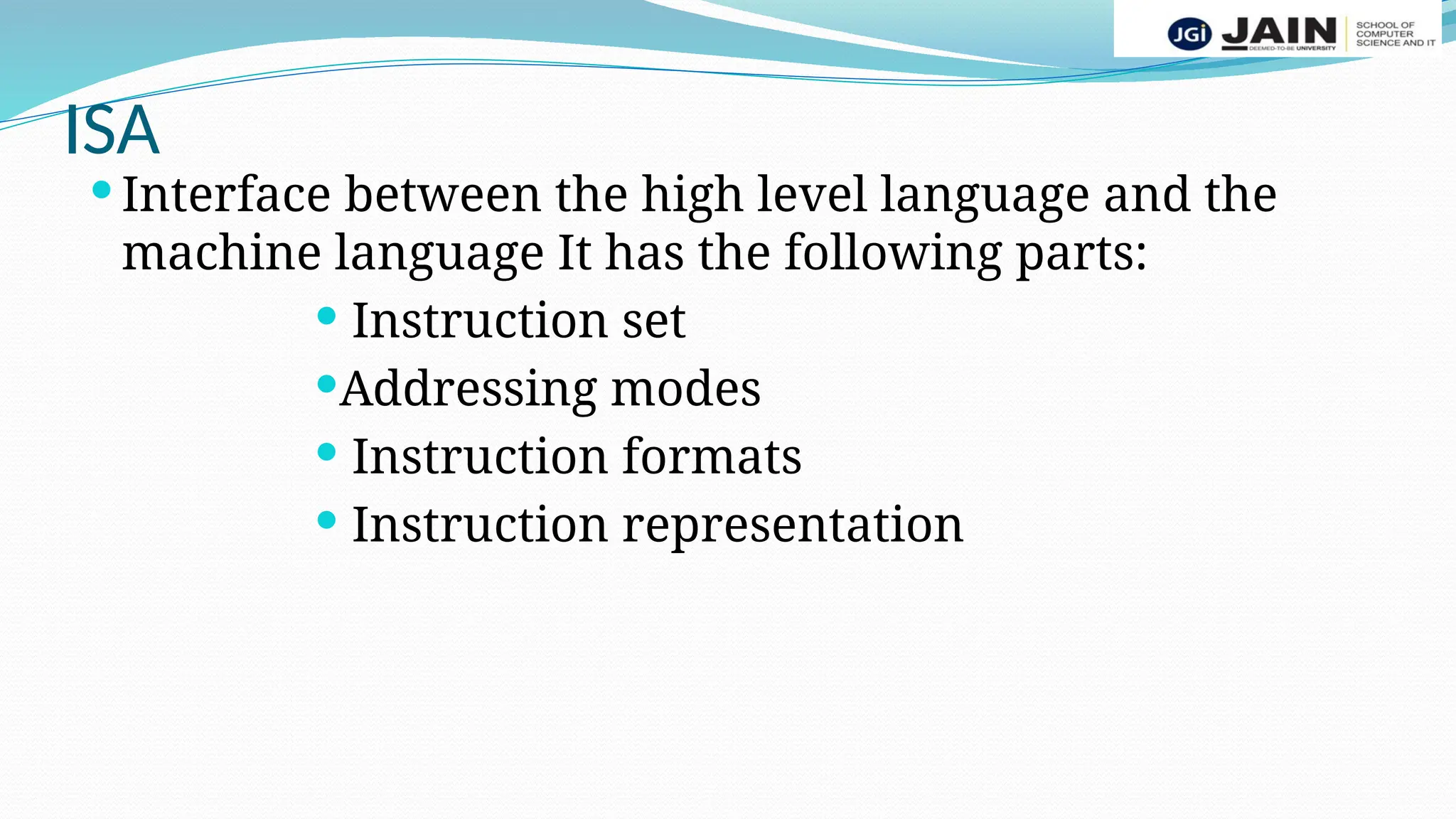 ISA
 Interface between the high level language and the
machine language It has the following parts:
 Instruction set
Addressing modes
 Instruction formats
 Instruction representation
 