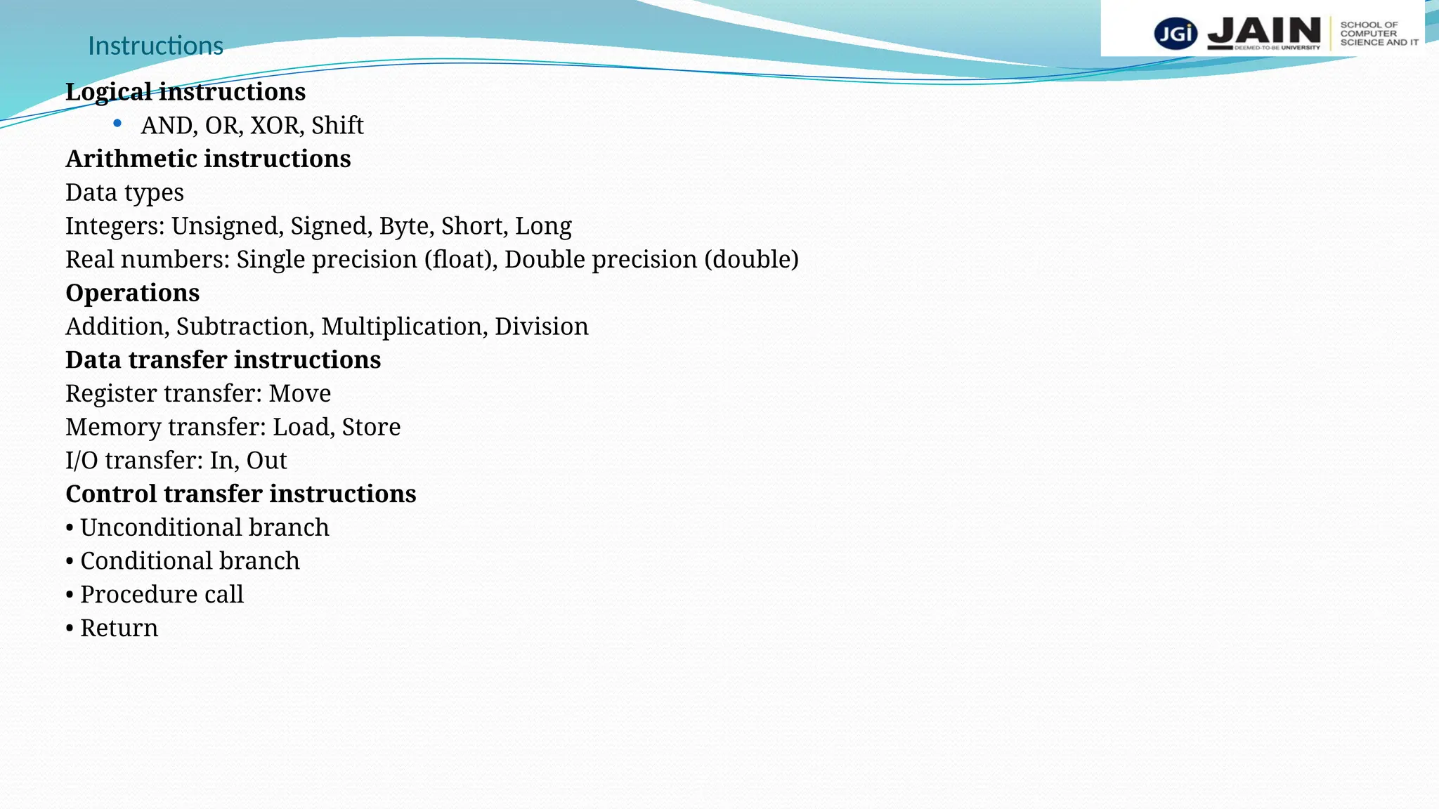 Instructions
Logical instructions
 AND, OR, XOR, Shift
Arithmetic instructions
Data types
Integers: Unsigned, Signed, Byte, Short, Long
Real numbers: Single precision (float), Double precision (double)
Operations
Addition, Subtraction, Multiplication, Division
Data transfer instructions
Register transfer: Move
Memory transfer: Load, Store
I/O transfer: In, Out
Control transfer instructions
• Unconditional branch
• Conditional branch
• Procedure call
• Return
 