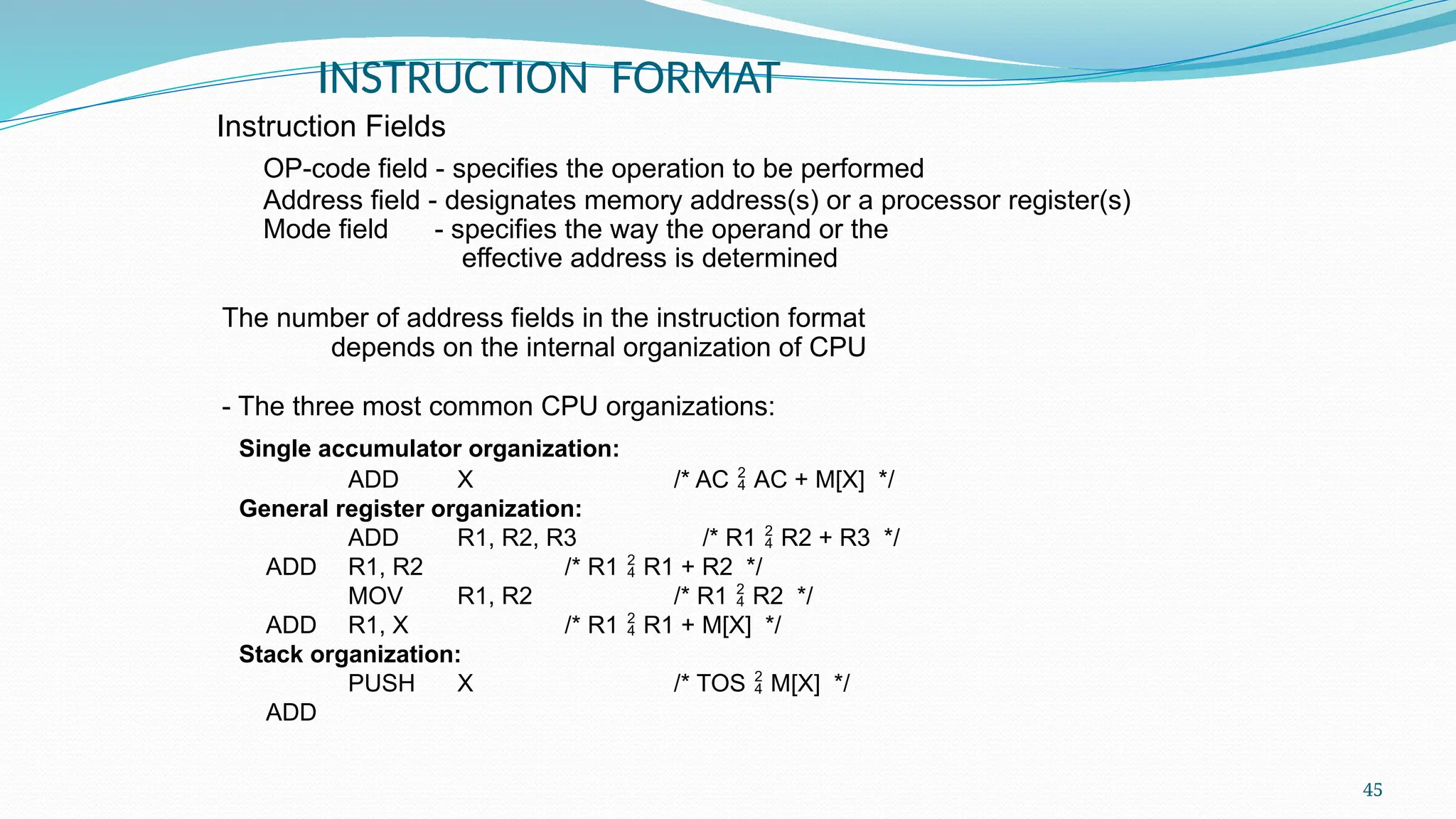 45
INSTRUCTION FORMAT
OP-code field - specifies the operation to be performed
Address field - designates memory address(s) or a processor register(s)
Mode field - specifies the way the operand or the
effective address is determined
The number of address fields in the instruction format
depends on the internal organization of CPU
- The three most common CPU organizations:
Single accumulator organization:
ADD X /* AC  AC + M[X] */
General register organization:
ADD R1, R2, R3 /* R1  R2 + R3 */
ADD R1, R2 /* R1  R1 + R2 */
MOV R1, R2 /* R1  R2 */
ADD R1, X /* R1  R1 + M[X] */
Stack organization:
PUSH X /* TOS  M[X] */
ADD
Instruction Fields
 