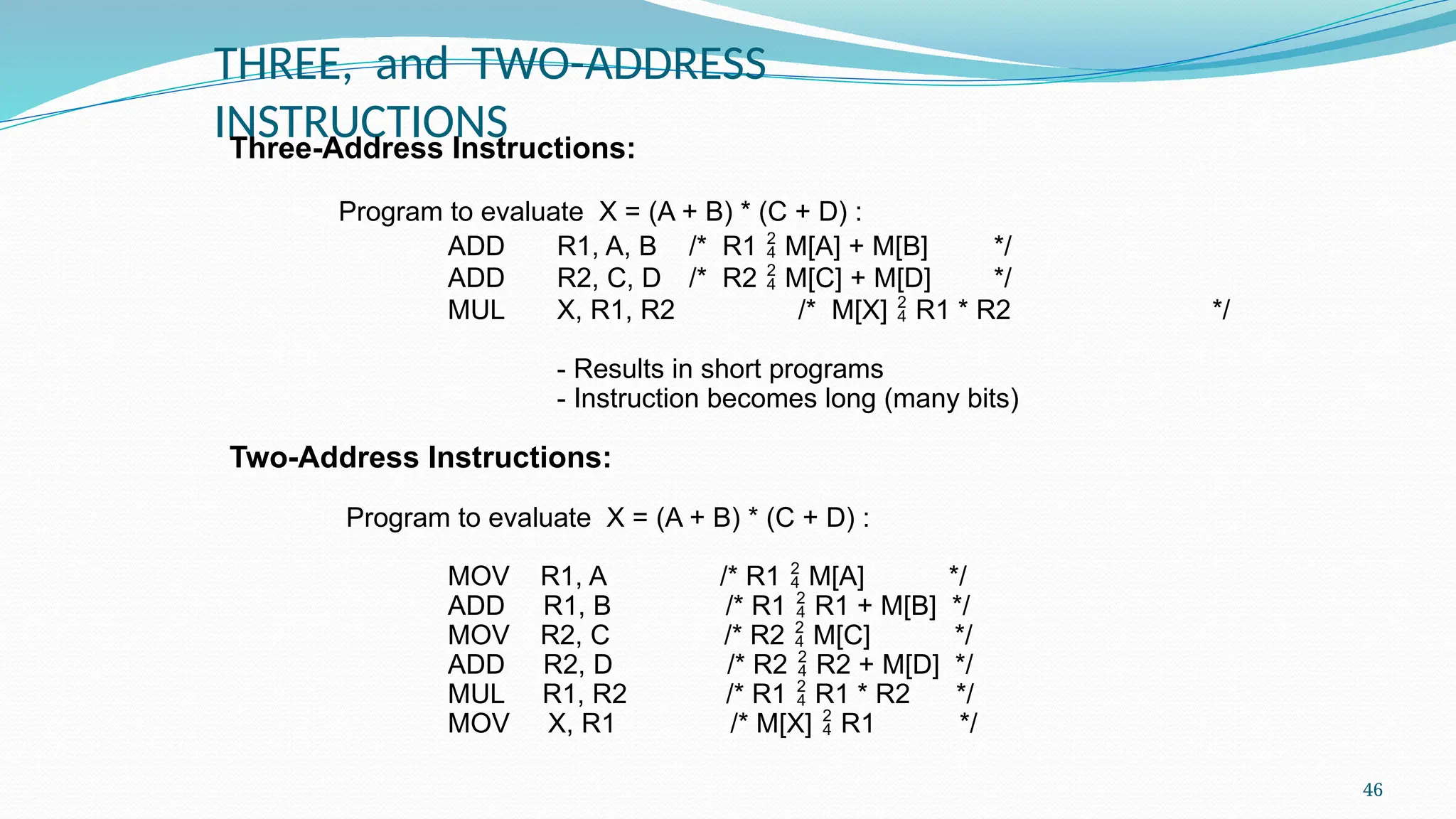 46
THREE, and TWO-ADDRESS
INSTRUCTIONS
Three-Address Instructions:
Program to evaluate X = (A + B) * (C + D) :
ADD R1, A, B /* R1  M[A] + M[B] */
ADD R2, C, D /* R2  M[C] + M[D] */
MUL X, R1, R2 /* M[X]  R1 * R2 */
- Results in short programs
- Instruction becomes long (many bits)
Two-Address Instructions:
Program to evaluate X = (A + B) * (C + D) :
MOV R1, A /* R1  M[A] */
ADD R1, B /* R1  R1 + M[B] */
MOV R2, C /* R2  M[C] */
ADD R2, D /* R2  R2 + M[D] */
MUL R1, R2 /* R1  R1 * R2 */
MOV X, R1 /* M[X]  R1 */
 