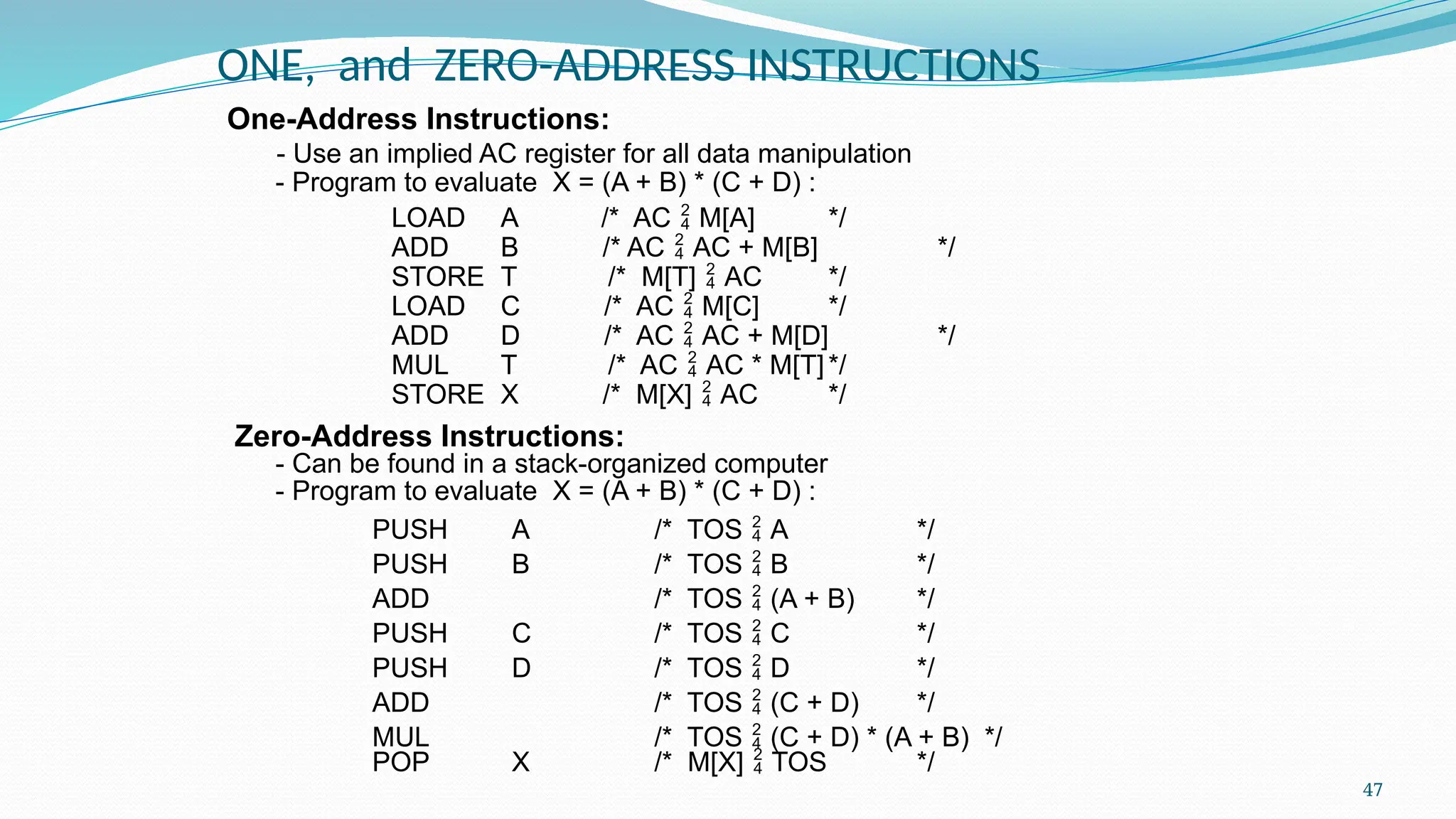 47
ONE, and ZERO-ADDRESS INSTRUCTIONS
One-Address Instructions:
- Use an implied AC register for all data manipulation
- Program to evaluate X = (A + B) * (C + D) :
LOAD A /* AC  M[A] */
ADD B /* AC  AC + M[B] */
STORE T /* M[T]  AC */
LOAD C /* AC  M[C] */
ADD D /* AC  AC + M[D] */
MUL T /* AC  AC * M[T]*/
STORE X /* M[X]  AC */
Zero-Address Instructions:
- Can be found in a stack-organized computer
- Program to evaluate X = (A + B) * (C + D) :
PUSH A /* TOS  A */
PUSH B /* TOS  B */
ADD /* TOS  (A + B) */
PUSH C /* TOS  C */
PUSH D /* TOS  D */
ADD /* TOS  (C + D) */
MUL /* TOS  (C + D) * (A + B) */
POP X /* M[X]  TOS */
 