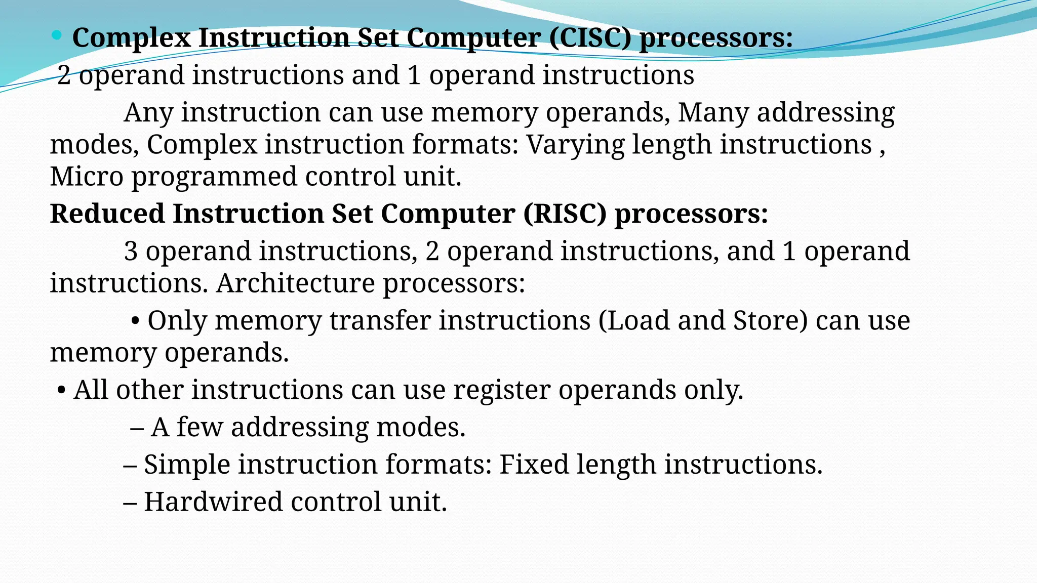  Complex Instruction Set Computer (CISC) processors:
2 operand instructions and 1 operand instructions
Any instruction can use memory operands, Many addressing
modes, Complex instruction formats: Varying length instructions ,
Micro programmed control unit.
Reduced Instruction Set Computer (RISC) processors:
3 operand instructions, 2 operand instructions, and 1 operand
instructions. Architecture processors:
• Only memory transfer instructions (Load and Store) can use
memory operands.
• All other instructions can use register operands only.
– A few addressing modes.
– Simple instruction formats: Fixed length instructions.
– Hardwired control unit.
 