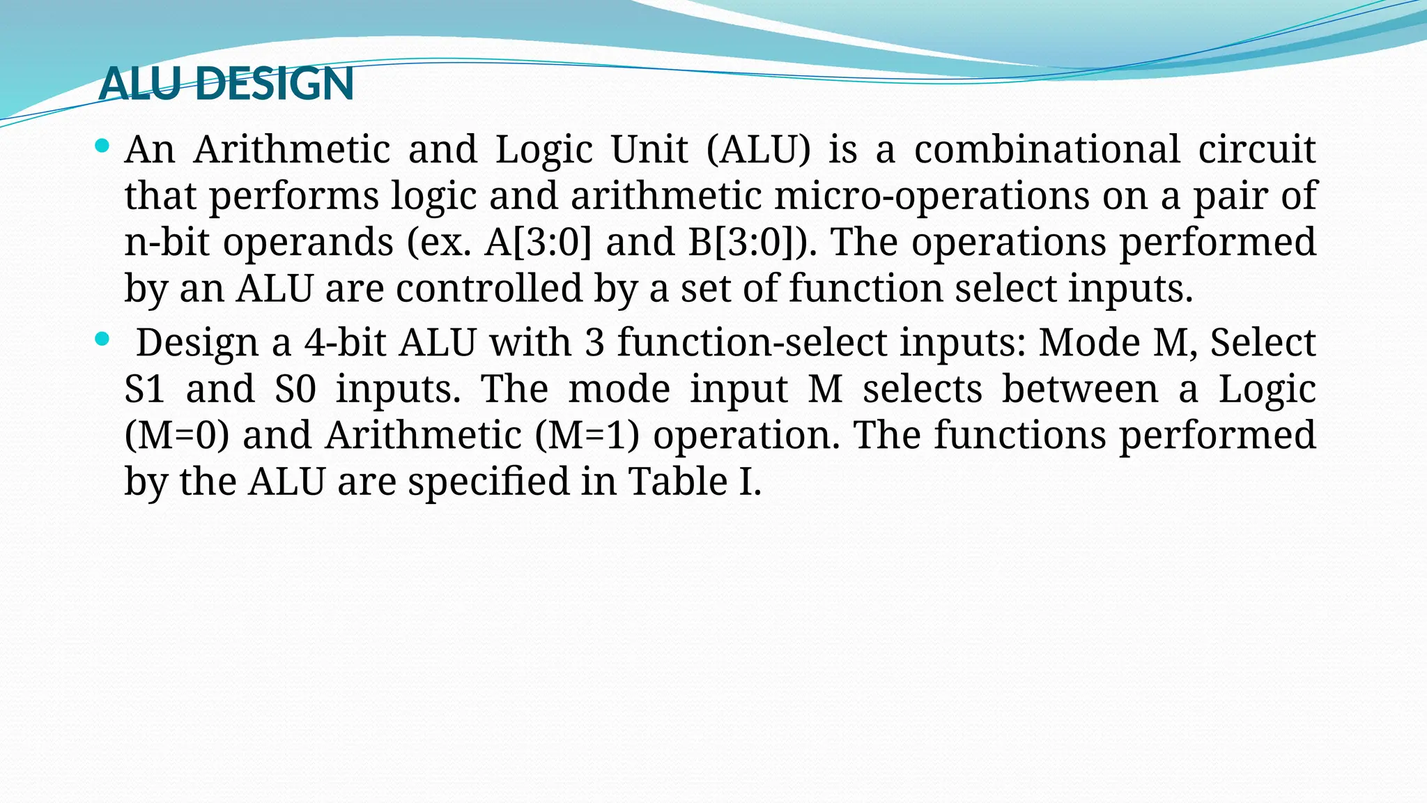 ALU DESIGN
 An Arithmetic and Logic Unit (ALU) is a combinational circuit
that performs logic and arithmetic micro-operations on a pair of
n-bit operands (ex. A[3:0] and B[3:0]). The operations performed
by an ALU are controlled by a set of function select inputs.
 Design a 4-bit ALU with 3 function-select inputs: Mode M, Select
S1 and S0 inputs. The mode input M selects between a Logic
(M=0) and Arithmetic (M=1) operation. The functions performed
by the ALU are specified in Table I.
 