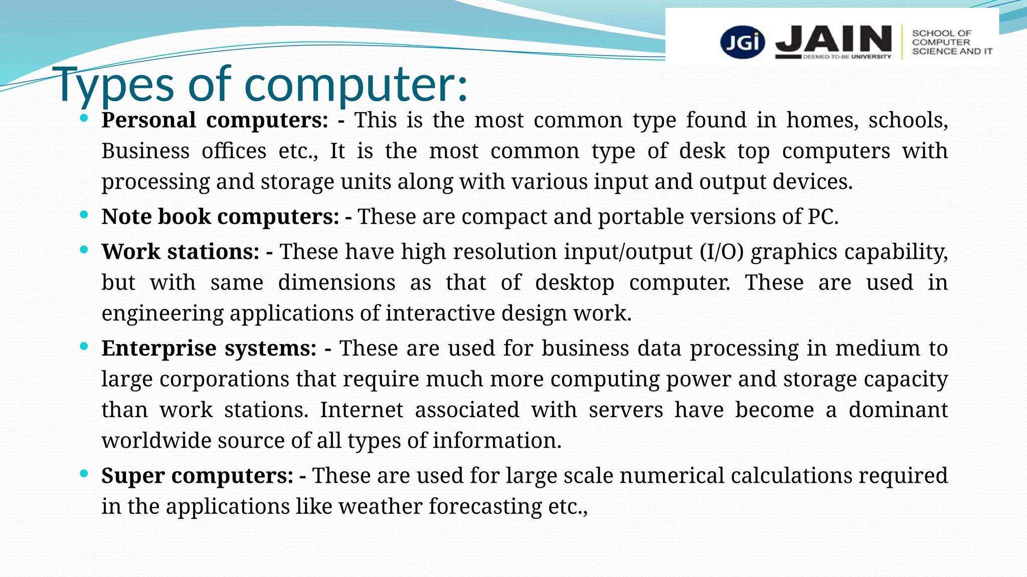 Types of computer:
 Personal computers: - This is the most common type found in homes, schools,
Business offices etc., It is the most common type of desk top computers with
processing and storage units along with various input and output devices.
 Note book computers: - These are compact and portable versions of PC.
 Work stations: - These have high resolution input/output (I/O) graphics capability,
but with same dimensions as that of desktop computer. These are used in
engineering applications of interactive design work.
 Enterprise systems: - These are used for business data processing in medium to
large corporations that require much more computing power and storage capacity
than work stations. Internet associated with servers have become a dominant
worldwide source of all types of information.
 Super computers: - These are used for large scale numerical calculations required
in the applications like weather forecasting etc.,
 