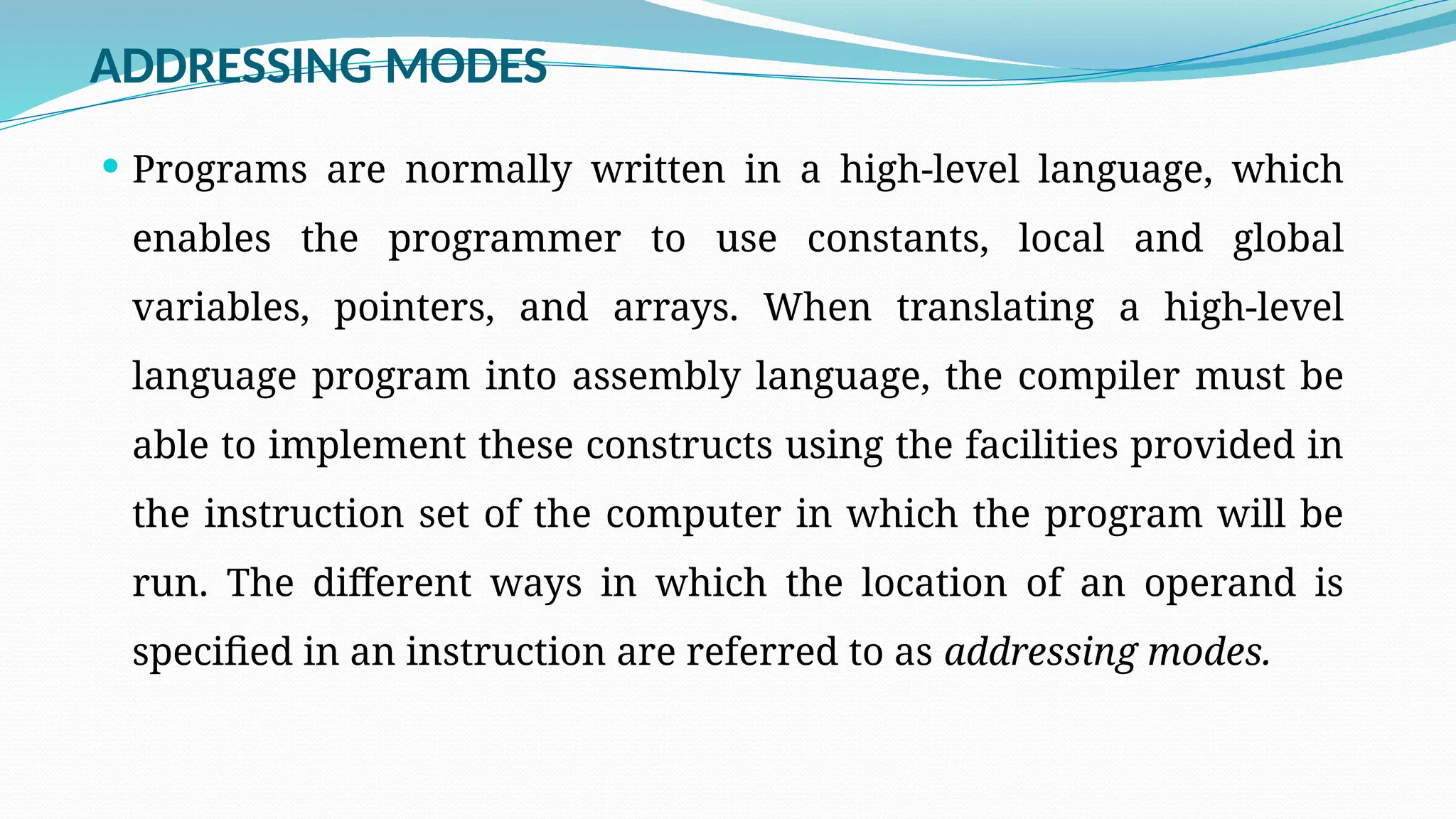 ADDRESSING MODES
 Programs are normally written in a high-level language, which
enables the programmer to use constants, local and global
variables, pointers, and arrays. When translating a high-level
language program into assembly language, the compiler must be
able to implement these constructs using the facilities provided in
the instruction set of the computer in which the program will be
run. The different ways in which the location of an operand is
specified in an instruction are referred to as addressing modes.
 