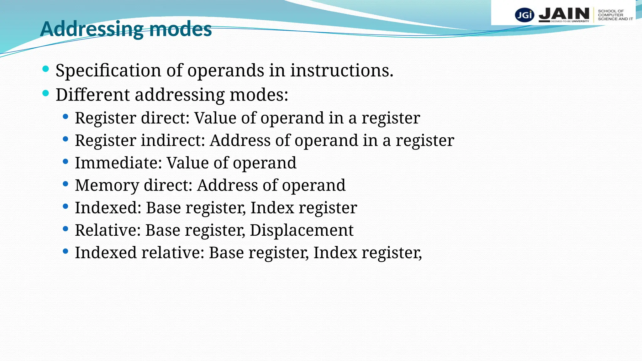 Addressing modes
 Specification of operands in instructions.
 Different addressing modes:
 Register direct: Value of operand in a register
 Register indirect: Address of operand in a register
 Immediate: Value of operand
 Memory direct: Address of operand
 Indexed: Base register, Index register
 Relative: Base register, Displacement
 Indexed relative: Base register, Index register,
 