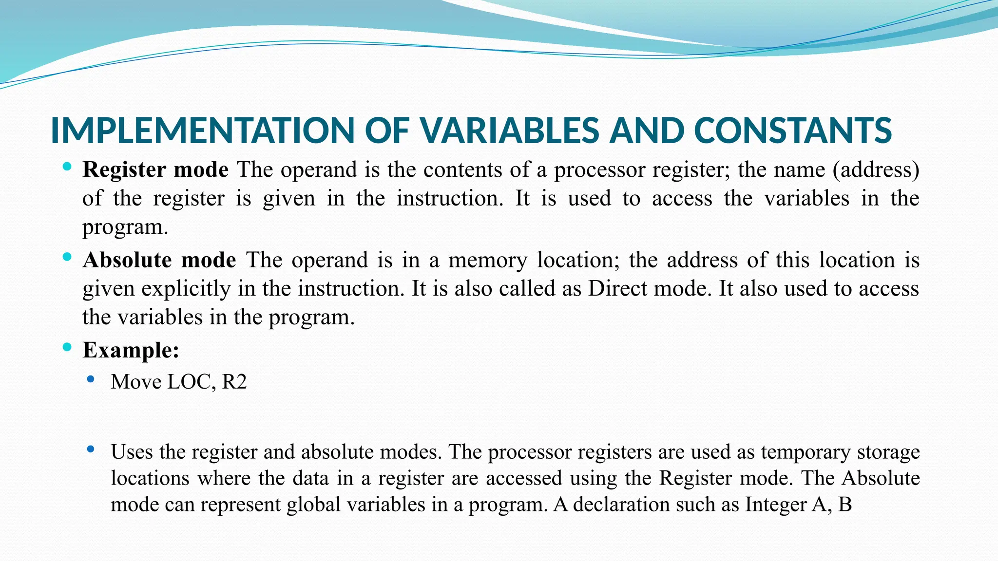 IMPLEMENTATION OF VARIABLES AND CONSTANTS
 Register mode The operand is the contents of a processor register; the name (address)
of the register is given in the instruction. It is used to access the variables in the
program.
 Absolute mode The operand is in a memory location; the address of this location is
given explicitly in the instruction. It is also called as Direct mode. It also used to access
the variables in the program.
 Example:
 Move LOC, R2
 Uses the register and absolute modes. The processor registers are used as temporary storage
locations where the data in a register are accessed using the Register mode. The Absolute
mode can represent global variables in a program. A declaration such as Integer A, B
 
