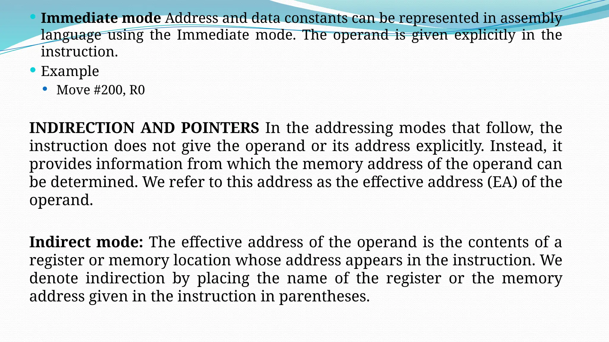  Immediate mode Address and data constants can be represented in assembly
language using the Immediate mode. The operand is given explicitly in the
instruction.
 Example
 Move #200, R0
INDIRECTION AND POINTERS In the addressing modes that follow, the
instruction does not give the operand or its address explicitly. Instead, it
provides information from which the memory address of the operand can
be determined. We refer to this address as the effective address (EA) of the
operand.
Indirect mode: The effective address of the operand is the contents of a
register or memory location whose address appears in the instruction. We
denote indirection by placing the name of the register or the memory
address given in the instruction in parentheses.
 