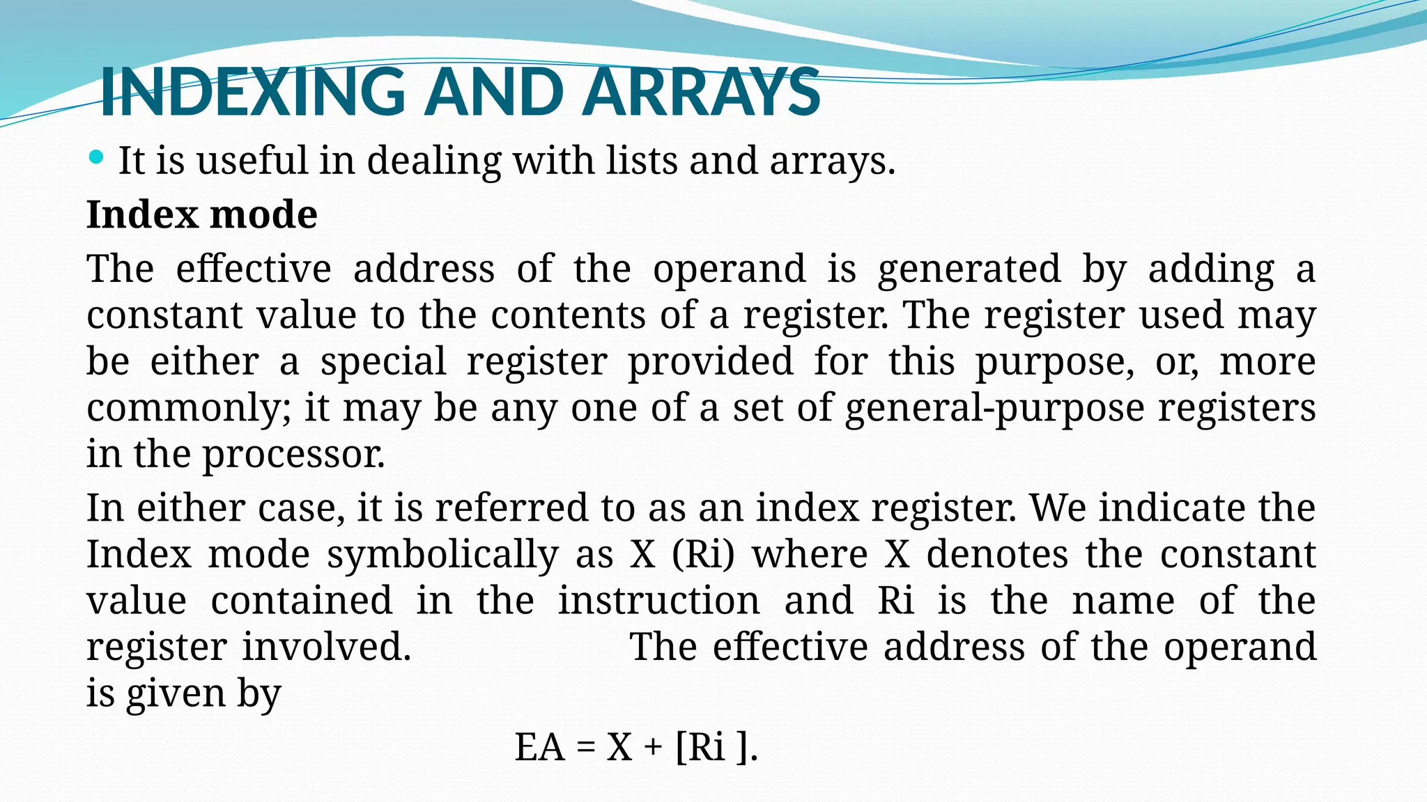 INDEXING AND ARRAYS
 It is useful in dealing with lists and arrays.
Index mode
The effective address of the operand is generated by adding a
constant value to the contents of a register. The register used may
be either a special register provided for this purpose, or, more
commonly; it may be any one of a set of general-purpose registers
in the processor.
In either case, it is referred to as an index register. We indicate the
Index mode symbolically as X (Ri) where X denotes the constant
value contained in the instruction and Ri is the name of the
register involved. The effective address of the operand
is given by
EA = X + [Ri ].
 