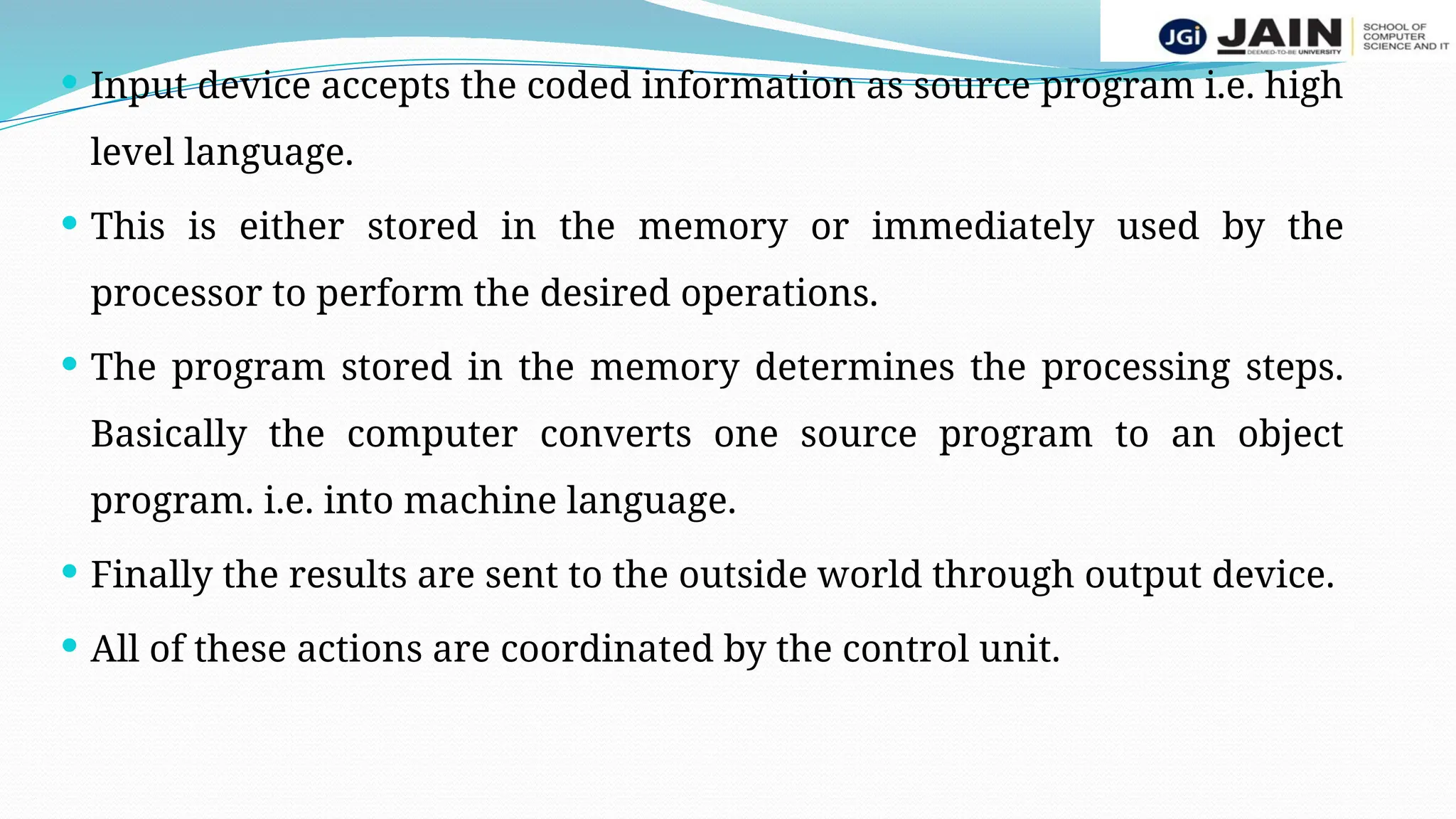  Input device accepts the coded information as source program i.e. high
level language.
 This is either stored in the memory or immediately used by the
processor to perform the desired operations.
 The program stored in the memory determines the processing steps.
Basically the computer converts one source program to an object
program. i.e. into machine language.
 Finally the results are sent to the outside world through output device.
 All of these actions are coordinated by the control unit.
 