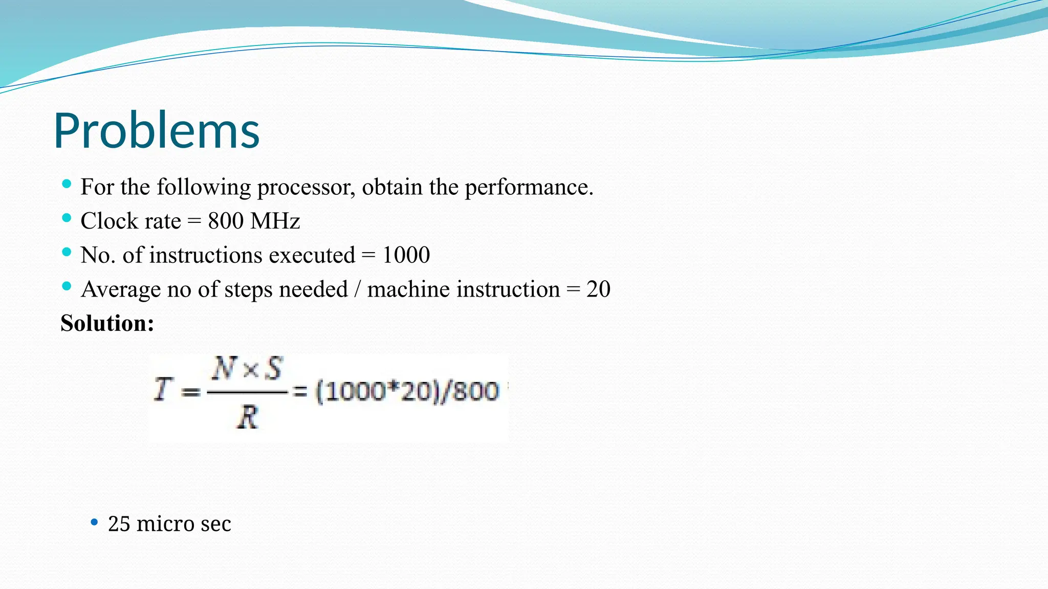 Problems
 For the following processor, obtain the performance.
 Clock rate = 800 MHz
 No. of instructions executed = 1000
 Average no of steps needed / machine instruction = 20
Solution:
 25 micro sec
 