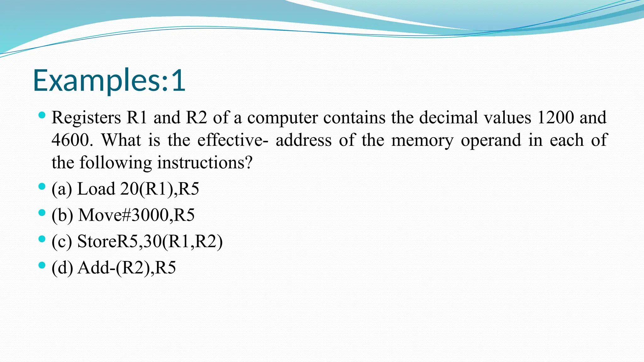 Examples:1
 Registers R1 and R2 of a computer contains the decimal values 1200 and
4600. What is the effective- address of the memory operand in each of
the following instructions?
 (a) Load 20(R1),R5
 (b) Move#3000,R5
 (c) StoreR5,30(R1,R2)
 (d) Add-(R2),R5
 