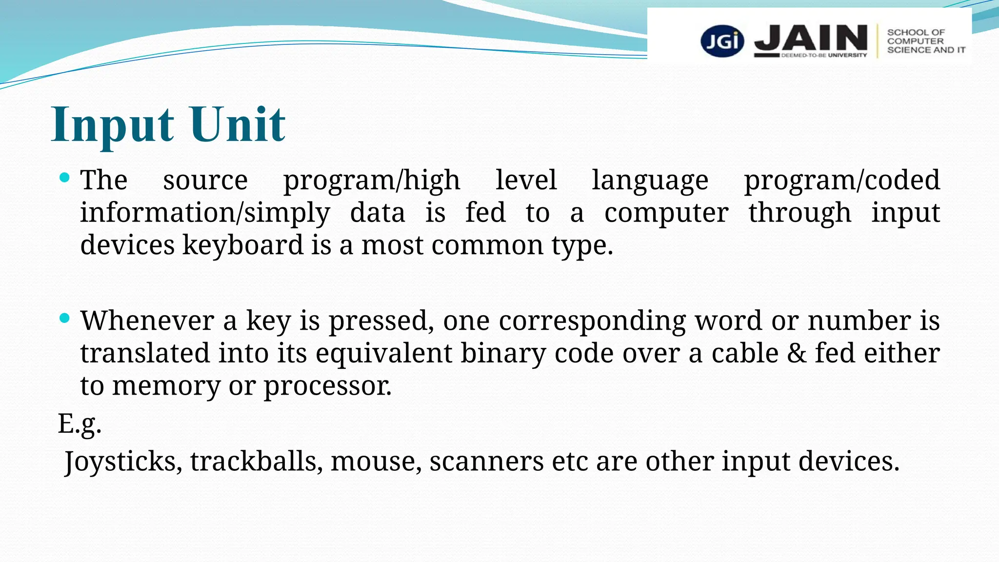Input Unit
 The source program/high level language program/coded
information/simply data is fed to a computer through input
devices keyboard is a most common type.
 Whenever a key is pressed, one corresponding word or number is
translated into its equivalent binary code over a cable & fed either
to memory or processor.
E.g.
Joysticks, trackballs, mouse, scanners etc are other input devices.
 