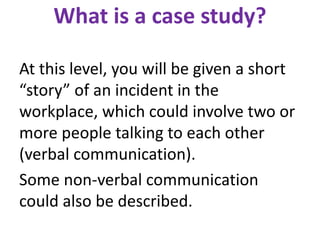 What is a case study?
At this level, you will be given a short
“story” of an incident in the
workplace, which could involve two or
more people talking to each other
(verbal communication).
Some non-verbal communication
could also be described.
 