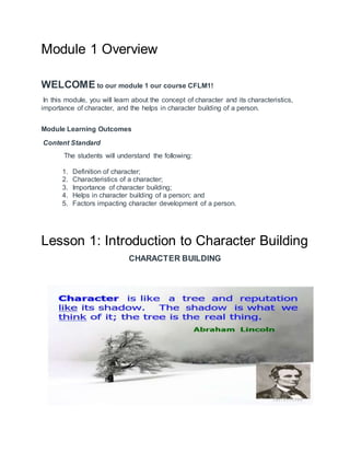 Module 1 Overview
WELCOME to our module 1 our course CFLM1!
In this module, you will learn about the concept of character and its characteristics,
importance of character, and the helps in character building of a person.
Module Learning Outcomes
Content Standard
The students will understand the following:
1. Definition of character;
2. Characteristics of a character;
3. Importance of character building;
4. Helps in character building of a person; and
5. Factors impacting character development of a person.
Lesson 1: Introduction to Character Building
CHARACTER BUILDING
 