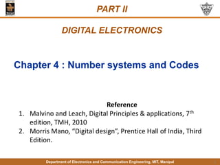 Department of Electronics and Communication Engineering, MIT, Manipal
PART II
DIGITAL ELECTRONICS
1
Reference
1. Malvino and Leach, Digital Principles & applications, 7th
edition, TMH, 2010
2. Morris Mano, “Digital design”, Prentice Hall of India, Third
Edition.
Chapter 4 : Number systems and Codes
 