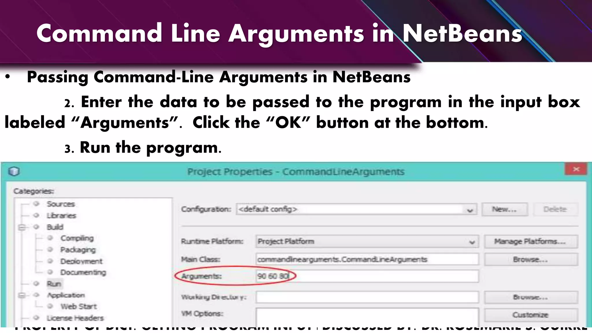 Command Line Arguments in NetBeans
• Passing Command-Line Arguments in NetBeans
2. Enter the data to be passed to the program in the input box
labeled “Arguments”. Click the “OK” button at the bottom.
3. Run the program.
 