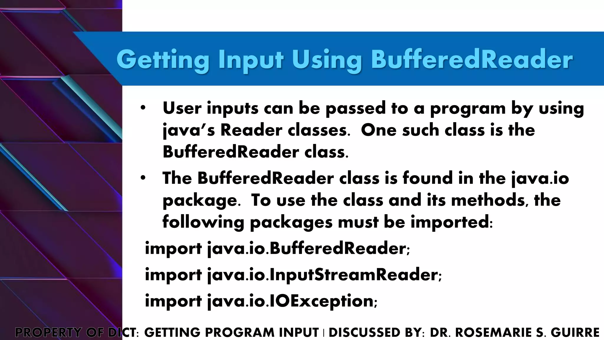 Getting Input Using BufferedReader
• User inputs can be passed to a program by using
java’s Reader classes. One such class is the
BufferedReader class.
• The BufferedReader class is found in the java.io
package. To use the class and its methods, the
following packages must be imported:
import java.io.BufferedReader;
import java.io.InputStreamReader;
import java.io.IOException;
 
