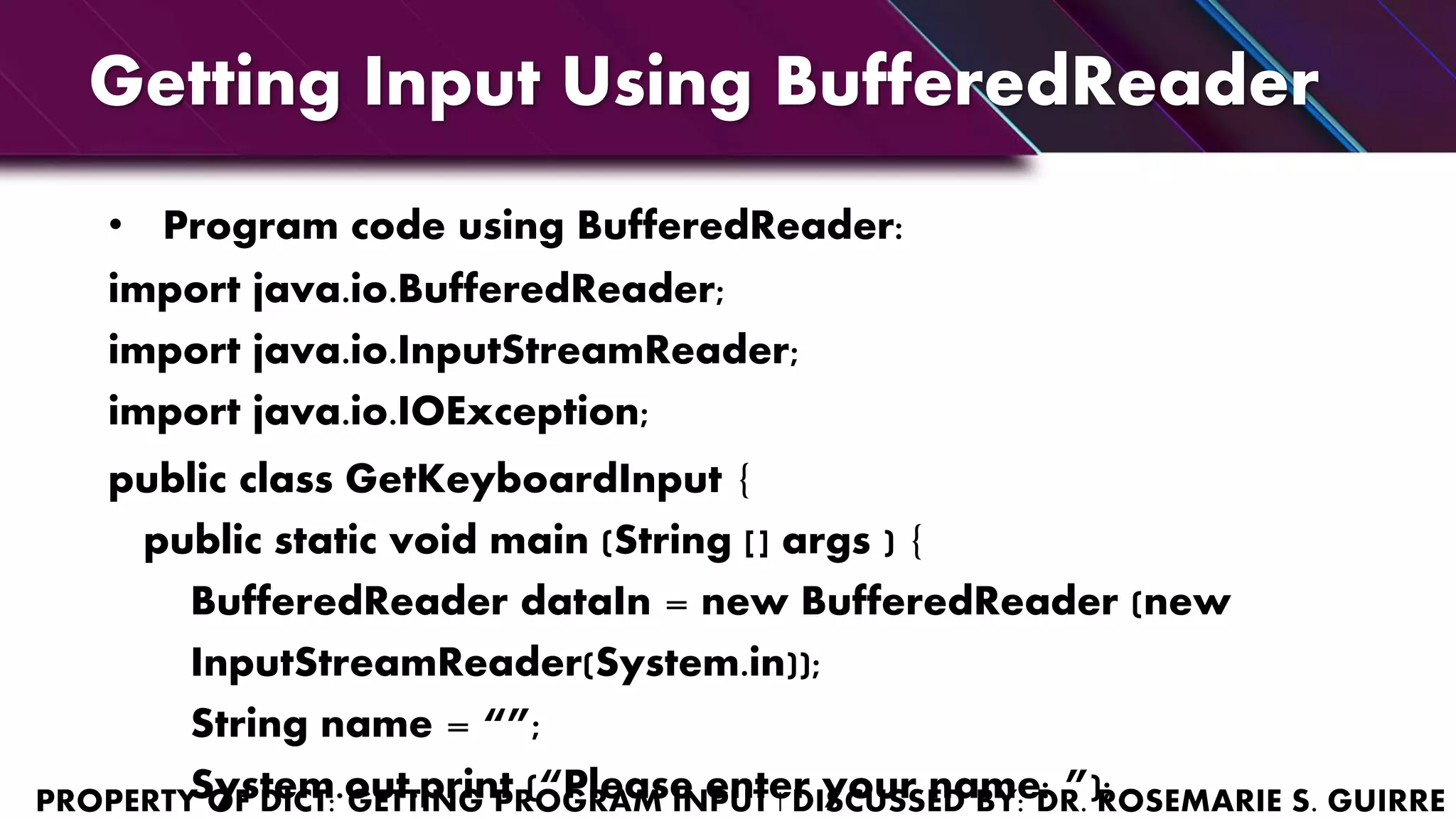 Getting Input Using BufferedReader
• Program code using BufferedReader:
import java.io.BufferedReader;
import java.io.InputStreamReader;
import java.io.IOException;
public class GetKeyboardInput {
public static void main (String [] args ) {
BufferedReader dataIn = new BufferedReader (new
InputStreamReader(System.in));
String name = “”;
System.out.print (“Please enter your name: ”);
 