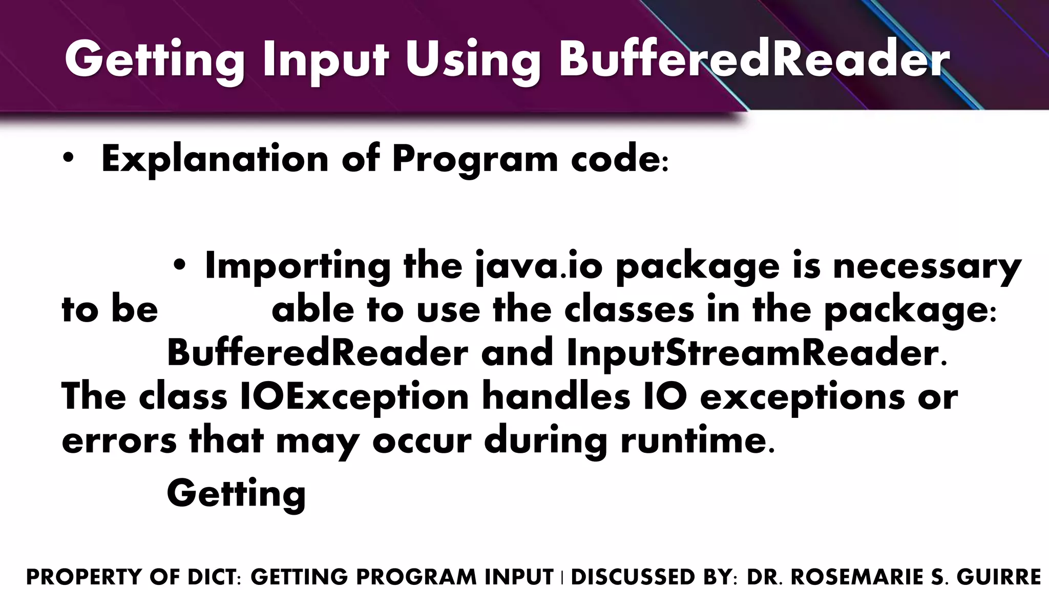 Getting Input Using BufferedReader
• Explanation of Program code:
• Importing the java.io package is necessary
to be able to use the classes in the package:
BufferedReader and InputStreamReader.
The class IOException handles IO exceptions or
errors that may occur during runtime.
Getting
 