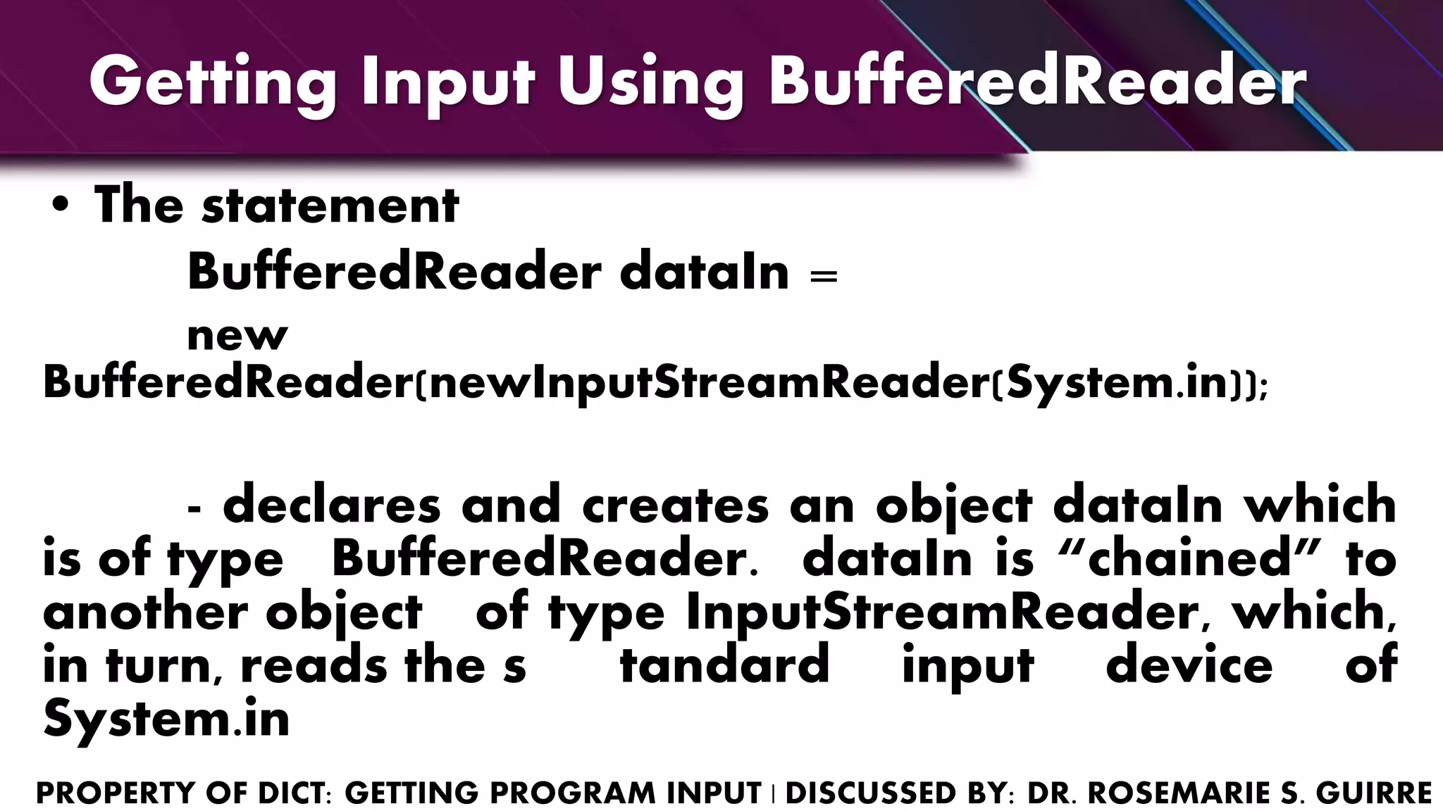 Getting Input Using BufferedReader
• The statement
BufferedReader dataIn =
new
BufferedReader(newInputStreamReader(System.in));
- declares and creates an object dataIn which
is of type BufferedReader. dataIn is “chained” to
another object of type InputStreamReader, which,
in turn, reads the s tandard input device of
System.in
 