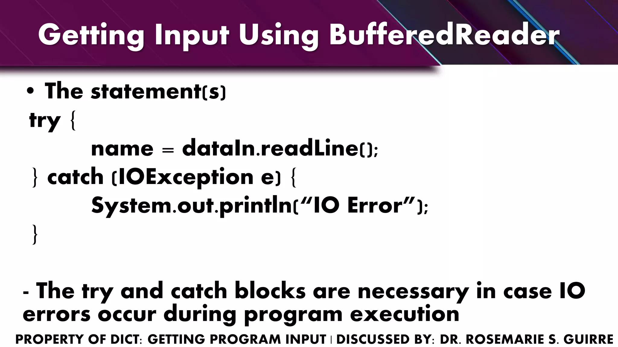 Getting Input Using BufferedReader
• The statement(s)
try {
name = dataIn.readLine();
} catch (IOException e) {
System.out.println(“IO Error”);
}
- The try and catch blocks are necessary in case IO
errors occur during program execution
 