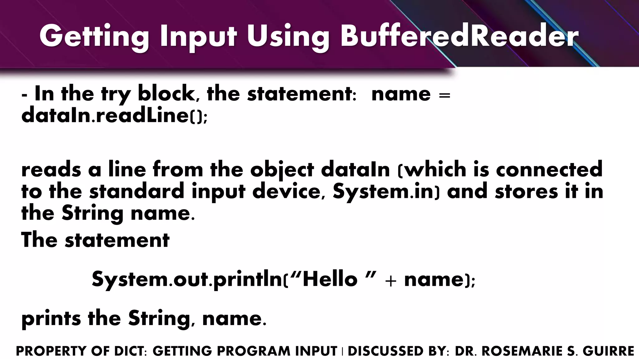 Getting Input Using BufferedReader
- In the try block, the statement: name =
dataIn.readLine();
reads a line from the object dataIn (which is connected
to the standard input device, System.in) and stores it in
the String name.
The statement
System.out.println(“Hello ” + name);
prints the String, name.
 
