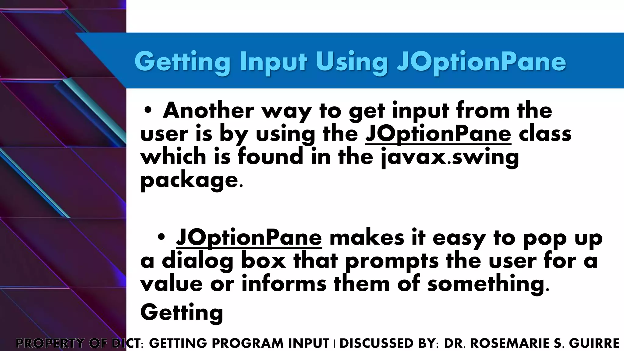 Getting Input Using JOptionPane
• Another way to get input from the
user is by using the JOptionPane class
which is found in the javax.swing
package.
• JOptionPane makes it easy to pop up
a dialog box that prompts the user for a
value or informs them of something.
Getting
 