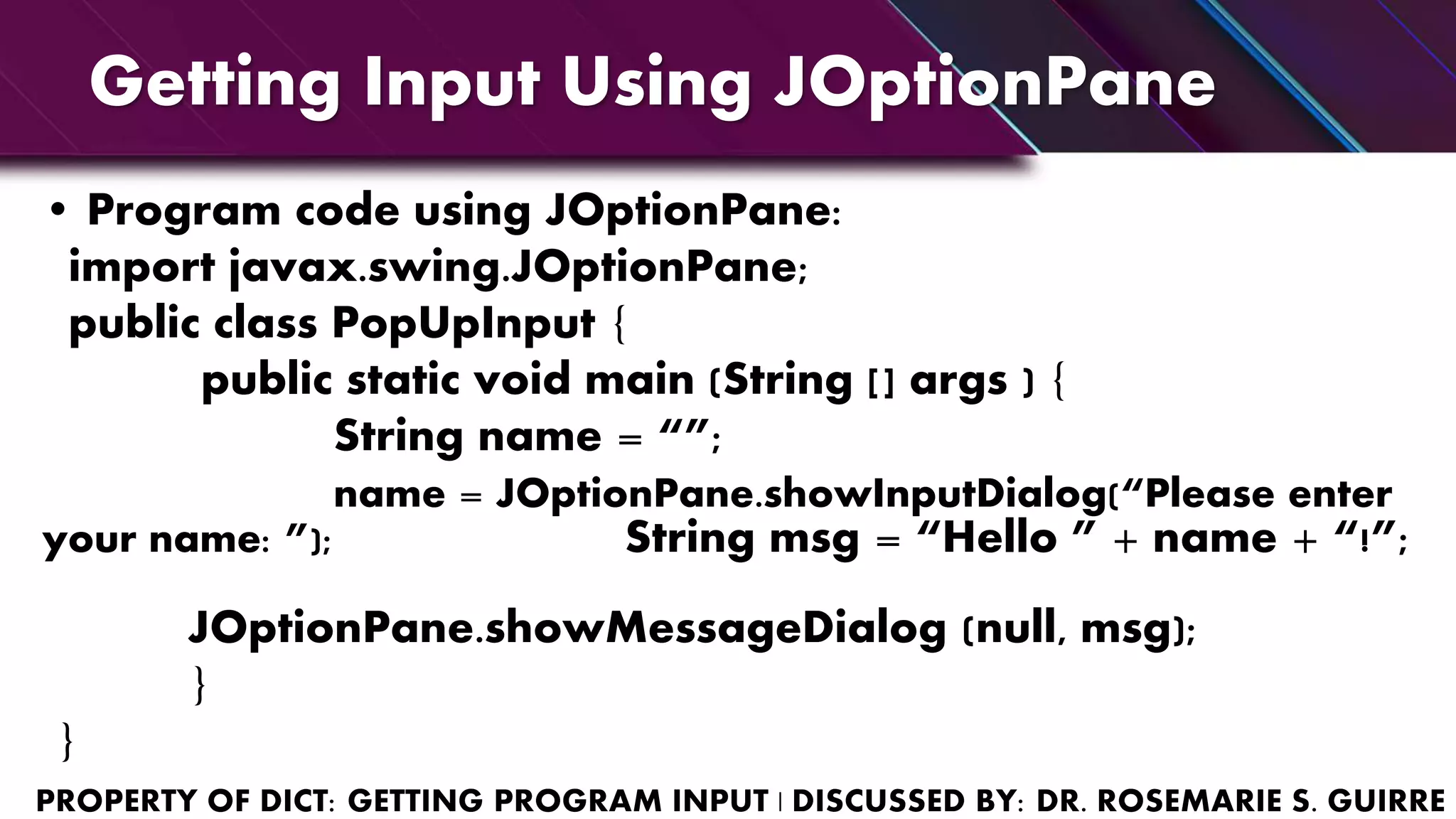 Getting Input Using JOptionPane
• Program code using JOptionPane:
import javax.swing.JOptionPane;
public class PopUpInput {
public static void main (String [] args ) {
String name = “”;
name = JOptionPane.showInputDialog(“Please enter
your name: ”); String msg = “Hello ” + name + “!”;
JOptionPane.showMessageDialog (null, msg);
}
}
 